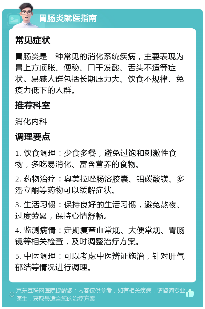 胃肠炎就医指南 常见症状 胃肠炎是一种常见的消化系统疾病，主要表现为胃上方顶胀、便秘、口干发酸、舌头不适等症状。易感人群包括长期压力大、饮食不规律、免疫力低下的人群。 推荐科室 消化内科 调理要点 1. 饮食调理：少食多餐，避免过饱和刺激性食物，多吃易消化、富含营养的食物。 2. 药物治疗：奥美拉唑肠溶胶囊、铝碳酸镁、多潘立酮等药物可以缓解症状。 3. 生活习惯：保持良好的生活习惯，避免熬夜、过度劳累，保持心情舒畅。 4. 监测病情：定期复查血常规、大便常规、胃肠镜等相关检查，及时调整治疗方案。 5. 中医调理：可以考虑中医辨证施治，针对肝气郁结等情况进行调理。