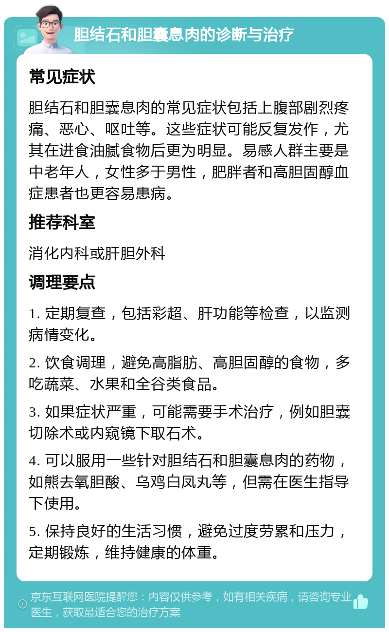 胆结石和胆囊息肉的诊断与治疗 常见症状 胆结石和胆囊息肉的常见症状包括上腹部剧烈疼痛、恶心、呕吐等。这些症状可能反复发作，尤其在进食油腻食物后更为明显。易感人群主要是中老年人，女性多于男性，肥胖者和高胆固醇血症患者也更容易患病。 推荐科室 消化内科或肝胆外科 调理要点 1. 定期复查，包括彩超、肝功能等检查，以监测病情变化。 2. 饮食调理，避免高脂肪、高胆固醇的食物，多吃蔬菜、水果和全谷类食品。 3. 如果症状严重，可能需要手术治疗，例如胆囊切除术或内窥镜下取石术。 4. 可以服用一些针对胆结石和胆囊息肉的药物，如熊去氧胆酸、乌鸡白凤丸等，但需在医生指导下使用。 5. 保持良好的生活习惯，避免过度劳累和压力，定期锻炼，维持健康的体重。