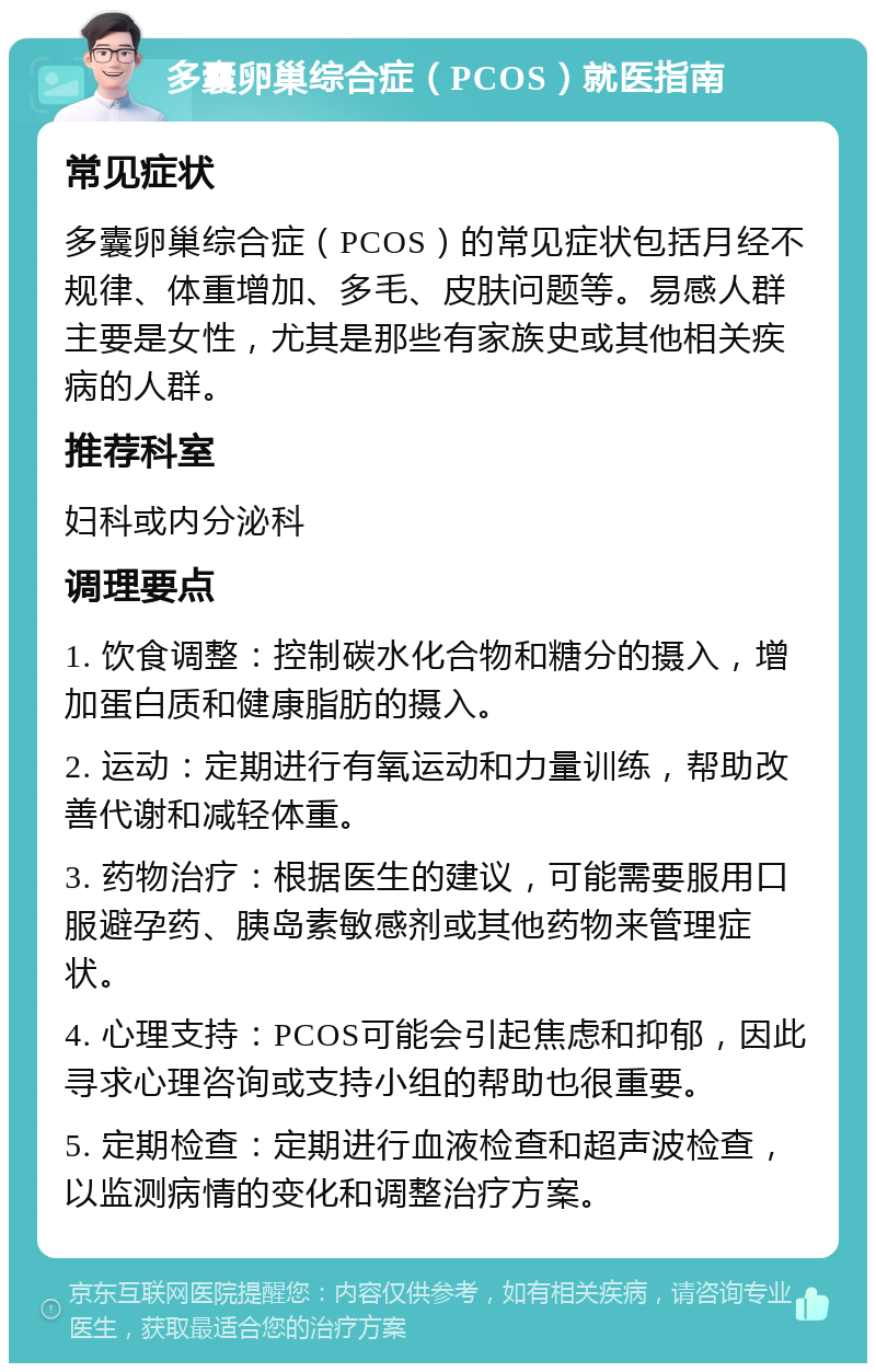 多囊卵巢综合症（PCOS）就医指南 常见症状 多囊卵巢综合症（PCOS）的常见症状包括月经不规律、体重增加、多毛、皮肤问题等。易感人群主要是女性，尤其是那些有家族史或其他相关疾病的人群。 推荐科室 妇科或内分泌科 调理要点 1. 饮食调整：控制碳水化合物和糖分的摄入，增加蛋白质和健康脂肪的摄入。 2. 运动：定期进行有氧运动和力量训练，帮助改善代谢和减轻体重。 3. 药物治疗：根据医生的建议，可能需要服用口服避孕药、胰岛素敏感剂或其他药物来管理症状。 4. 心理支持：PCOS可能会引起焦虑和抑郁，因此寻求心理咨询或支持小组的帮助也很重要。 5. 定期检查：定期进行血液检查和超声波检查，以监测病情的变化和调整治疗方案。