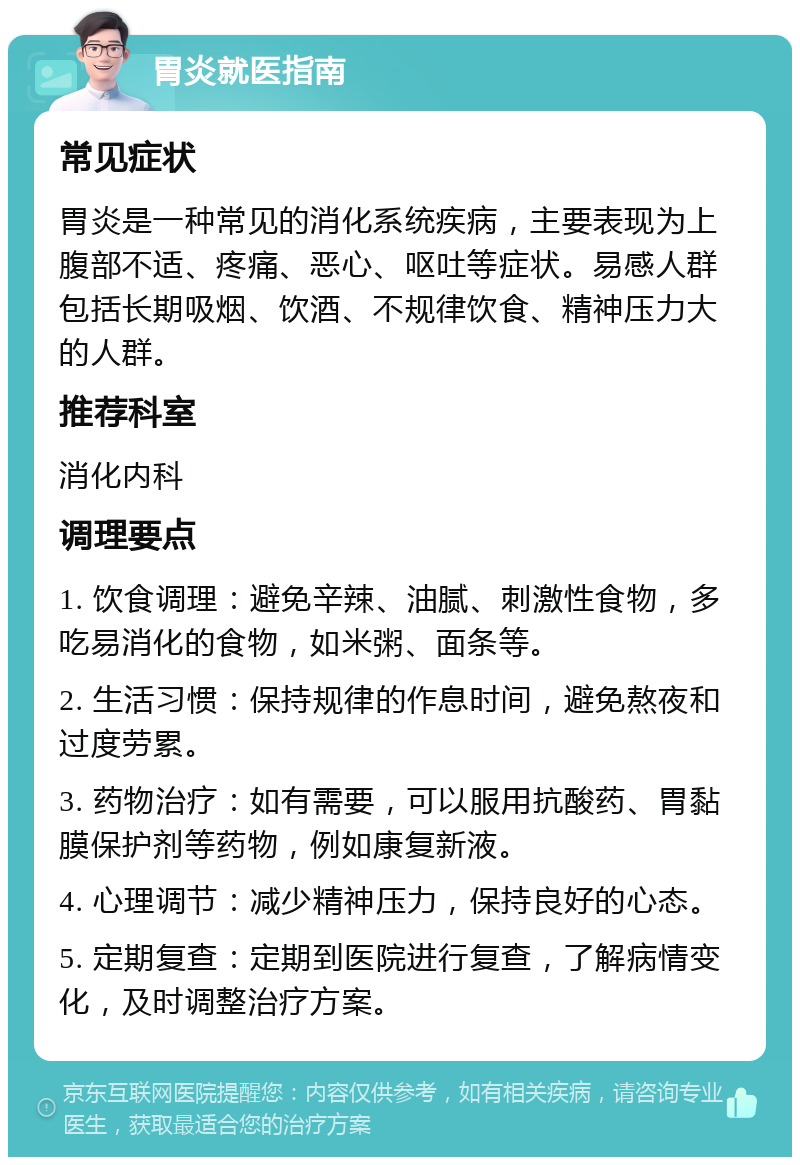 胃炎就医指南 常见症状 胃炎是一种常见的消化系统疾病，主要表现为上腹部不适、疼痛、恶心、呕吐等症状。易感人群包括长期吸烟、饮酒、不规律饮食、精神压力大的人群。 推荐科室 消化内科 调理要点 1. 饮食调理：避免辛辣、油腻、刺激性食物，多吃易消化的食物，如米粥、面条等。 2. 生活习惯：保持规律的作息时间，避免熬夜和过度劳累。 3. 药物治疗：如有需要，可以服用抗酸药、胃黏膜保护剂等药物，例如康复新液。 4. 心理调节：减少精神压力，保持良好的心态。 5. 定期复查：定期到医院进行复查，了解病情变化，及时调整治疗方案。