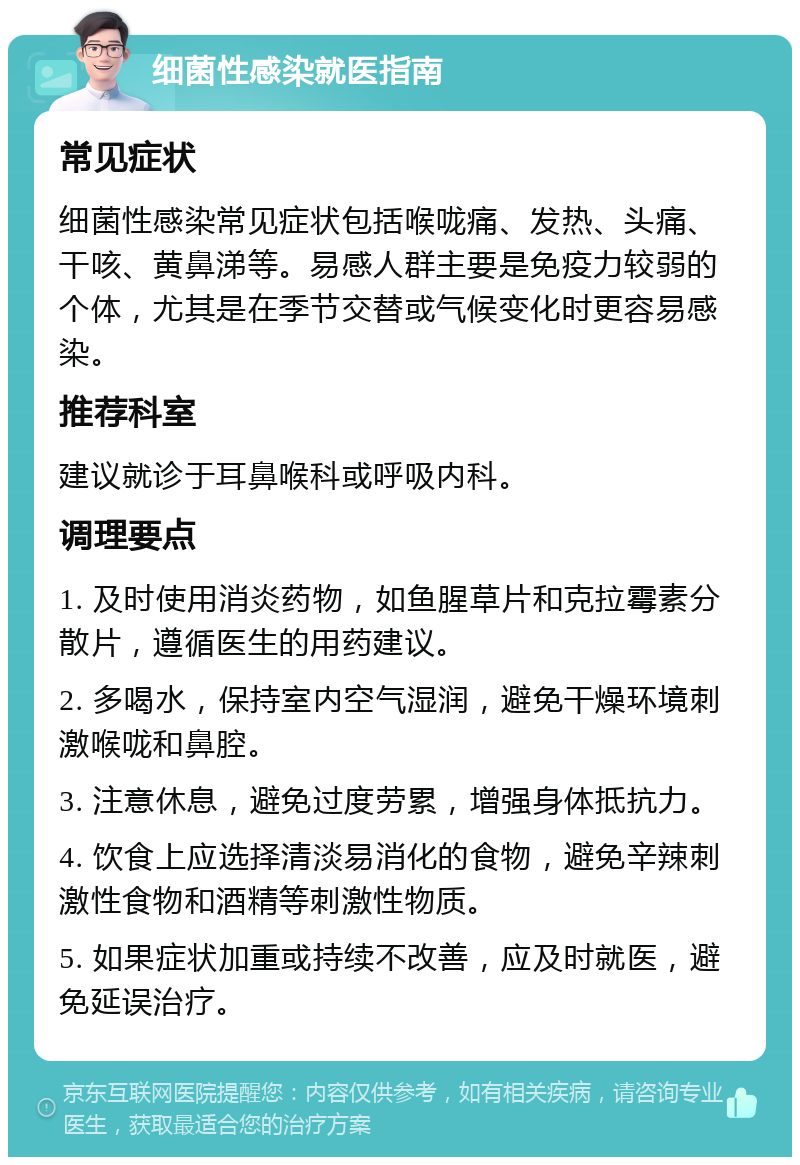 细菌性感染就医指南 常见症状 细菌性感染常见症状包括喉咙痛、发热、头痛、干咳、黄鼻涕等。易感人群主要是免疫力较弱的个体，尤其是在季节交替或气候变化时更容易感染。 推荐科室 建议就诊于耳鼻喉科或呼吸内科。 调理要点 1. 及时使用消炎药物，如鱼腥草片和克拉霉素分散片，遵循医生的用药建议。 2. 多喝水，保持室内空气湿润，避免干燥环境刺激喉咙和鼻腔。 3. 注意休息，避免过度劳累，增强身体抵抗力。 4. 饮食上应选择清淡易消化的食物，避免辛辣刺激性食物和酒精等刺激性物质。 5. 如果症状加重或持续不改善，应及时就医，避免延误治疗。