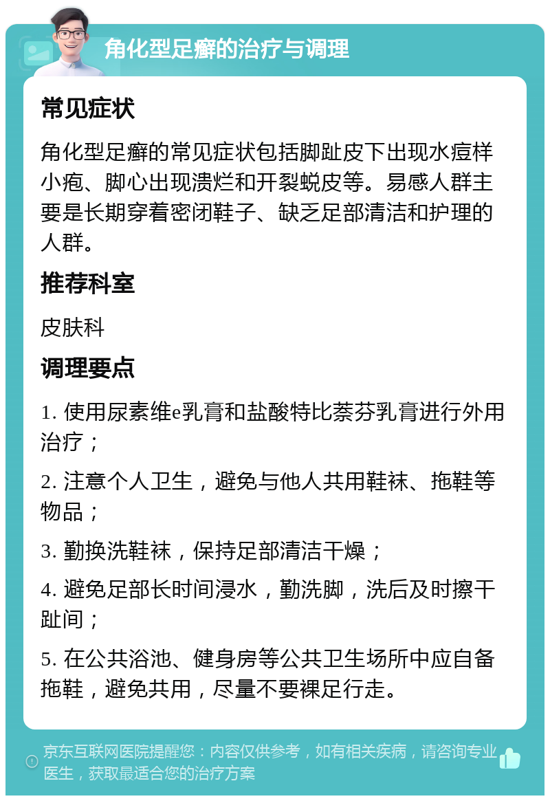 角化型足癣的治疗与调理 常见症状 角化型足癣的常见症状包括脚趾皮下出现水痘样小疱、脚心出现溃烂和开裂蜕皮等。易感人群主要是长期穿着密闭鞋子、缺乏足部清洁和护理的人群。 推荐科室 皮肤科 调理要点 1. 使用尿素维e乳膏和盐酸特比萘芬乳膏进行外用治疗； 2. 注意个人卫生，避免与他人共用鞋袜、拖鞋等物品； 3. 勤换洗鞋袜，保持足部清洁干燥； 4. 避免足部长时间浸水，勤洗脚，洗后及时擦干趾间； 5. 在公共浴池、健身房等公共卫生场所中应自备拖鞋，避免共用，尽量不要裸足行走。