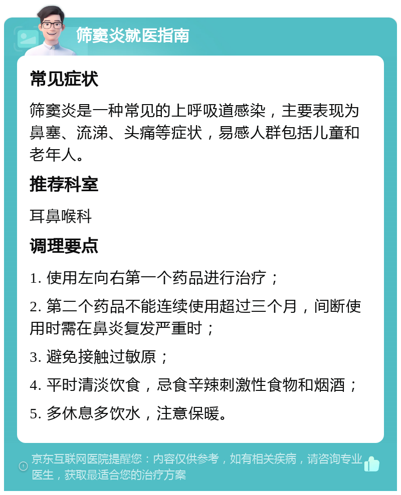 筛窦炎就医指南 常见症状 筛窦炎是一种常见的上呼吸道感染，主要表现为鼻塞、流涕、头痛等症状，易感人群包括儿童和老年人。 推荐科室 耳鼻喉科 调理要点 1. 使用左向右第一个药品进行治疗； 2. 第二个药品不能连续使用超过三个月，间断使用时需在鼻炎复发严重时； 3. 避免接触过敏原； 4. 平时清淡饮食，忌食辛辣刺激性食物和烟酒； 5. 多休息多饮水，注意保暖。