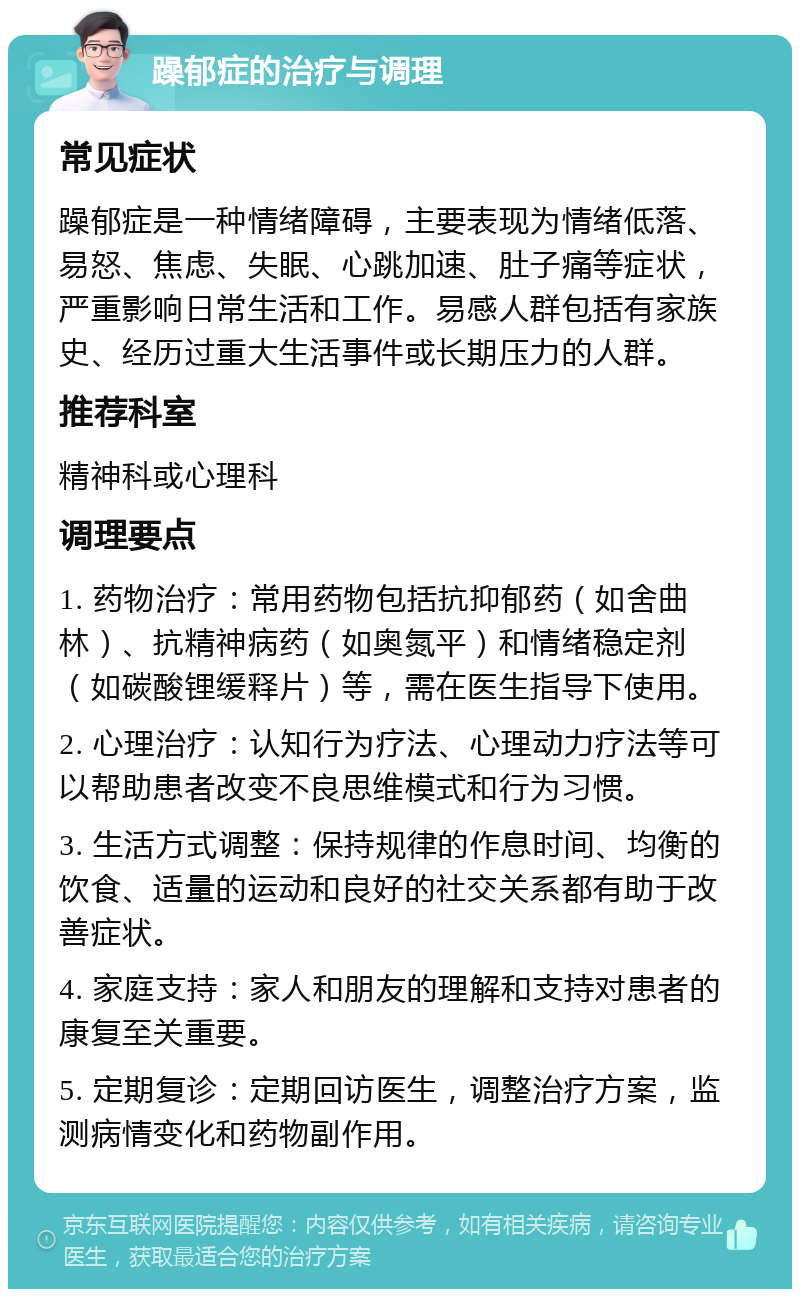 躁郁症的治疗与调理 常见症状 躁郁症是一种情绪障碍，主要表现为情绪低落、易怒、焦虑、失眠、心跳加速、肚子痛等症状，严重影响日常生活和工作。易感人群包括有家族史、经历过重大生活事件或长期压力的人群。 推荐科室 精神科或心理科 调理要点 1. 药物治疗：常用药物包括抗抑郁药（如舍曲林）、抗精神病药（如奥氮平）和情绪稳定剂（如碳酸锂缓释片）等，需在医生指导下使用。 2. 心理治疗：认知行为疗法、心理动力疗法等可以帮助患者改变不良思维模式和行为习惯。 3. 生活方式调整：保持规律的作息时间、均衡的饮食、适量的运动和良好的社交关系都有助于改善症状。 4. 家庭支持：家人和朋友的理解和支持对患者的康复至关重要。 5. 定期复诊：定期回访医生，调整治疗方案，监测病情变化和药物副作用。