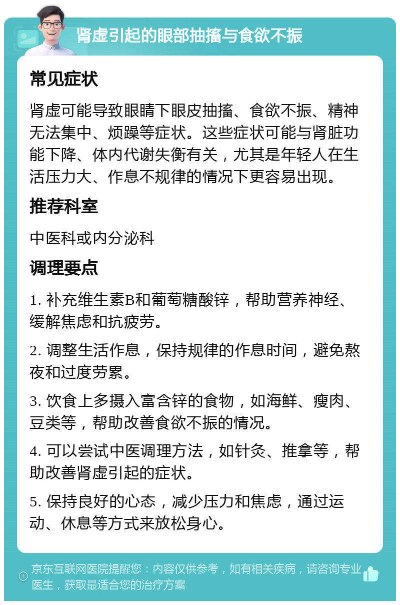 肾虚引起的眼部抽搐与食欲不振 常见症状 肾虚可能导致眼睛下眼皮抽搐、食欲不振、精神无法集中、烦躁等症状。这些症状可能与肾脏功能下降、体内代谢失衡有关，尤其是年轻人在生活压力大、作息不规律的情况下更容易出现。 推荐科室 中医科或内分泌科 调理要点 1. 补充维生素B和葡萄糖酸锌，帮助营养神经、缓解焦虑和抗疲劳。 2. 调整生活作息，保持规律的作息时间，避免熬夜和过度劳累。 3. 饮食上多摄入富含锌的食物，如海鲜、瘦肉、豆类等，帮助改善食欲不振的情况。 4. 可以尝试中医调理方法，如针灸、推拿等，帮助改善肾虚引起的症状。 5. 保持良好的心态，减少压力和焦虑，通过运动、休息等方式来放松身心。