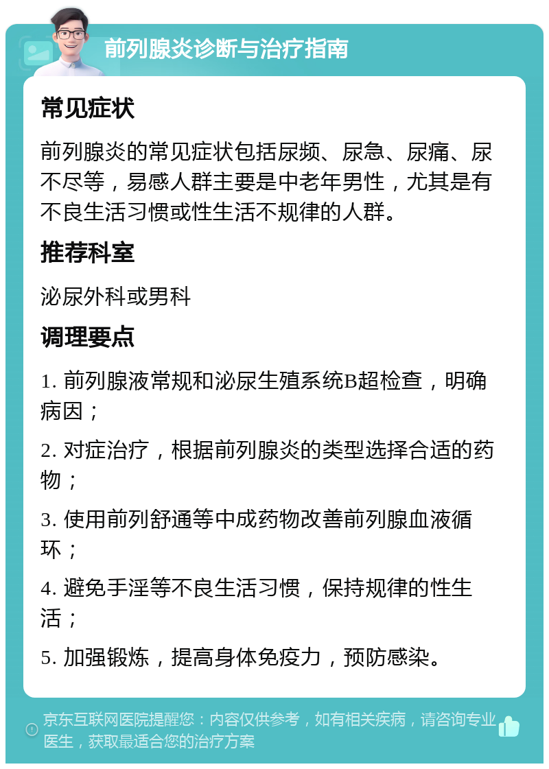 前列腺炎诊断与治疗指南 常见症状 前列腺炎的常见症状包括尿频、尿急、尿痛、尿不尽等，易感人群主要是中老年男性，尤其是有不良生活习惯或性生活不规律的人群。 推荐科室 泌尿外科或男科 调理要点 1. 前列腺液常规和泌尿生殖系统B超检查，明确病因； 2. 对症治疗，根据前列腺炎的类型选择合适的药物； 3. 使用前列舒通等中成药物改善前列腺血液循环； 4. 避免手淫等不良生活习惯，保持规律的性生活； 5. 加强锻炼，提高身体免疫力，预防感染。