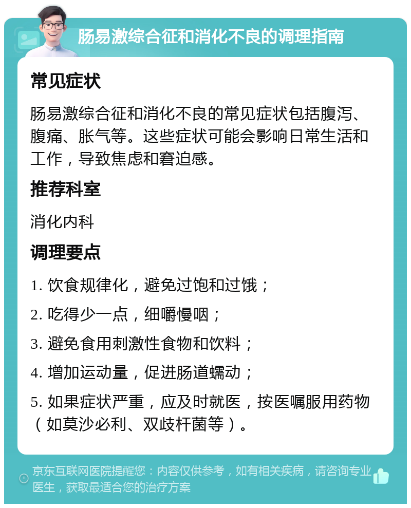 肠易激综合征和消化不良的调理指南 常见症状 肠易激综合征和消化不良的常见症状包括腹泻、腹痛、胀气等。这些症状可能会影响日常生活和工作，导致焦虑和窘迫感。 推荐科室 消化内科 调理要点 1. 饮食规律化，避免过饱和过饿； 2. 吃得少一点，细嚼慢咽； 3. 避免食用刺激性食物和饮料； 4. 增加运动量，促进肠道蠕动； 5. 如果症状严重，应及时就医，按医嘱服用药物（如莫沙必利、双歧杆菌等）。