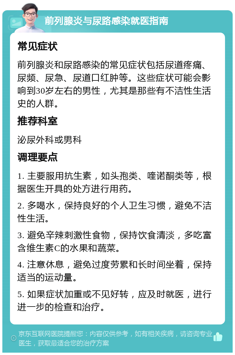 前列腺炎与尿路感染就医指南 常见症状 前列腺炎和尿路感染的常见症状包括尿道疼痛、尿频、尿急、尿道口红肿等。这些症状可能会影响到30岁左右的男性，尤其是那些有不洁性生活史的人群。 推荐科室 泌尿外科或男科 调理要点 1. 主要服用抗生素，如头孢类、喹诺酮类等，根据医生开具的处方进行用药。 2. 多喝水，保持良好的个人卫生习惯，避免不洁性生活。 3. 避免辛辣刺激性食物，保持饮食清淡，多吃富含维生素C的水果和蔬菜。 4. 注意休息，避免过度劳累和长时间坐着，保持适当的运动量。 5. 如果症状加重或不见好转，应及时就医，进行进一步的检查和治疗。