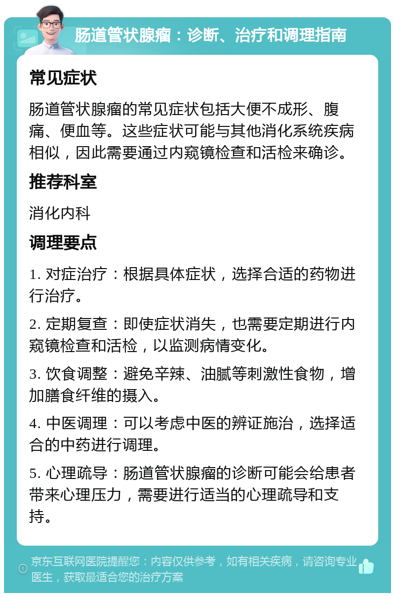 肠道管状腺瘤：诊断、治疗和调理指南 常见症状 肠道管状腺瘤的常见症状包括大便不成形、腹痛、便血等。这些症状可能与其他消化系统疾病相似，因此需要通过内窥镜检查和活检来确诊。 推荐科室 消化内科 调理要点 1. 对症治疗：根据具体症状，选择合适的药物进行治疗。 2. 定期复查：即使症状消失，也需要定期进行内窥镜检查和活检，以监测病情变化。 3. 饮食调整：避免辛辣、油腻等刺激性食物，增加膳食纤维的摄入。 4. 中医调理：可以考虑中医的辨证施治，选择适合的中药进行调理。 5. 心理疏导：肠道管状腺瘤的诊断可能会给患者带来心理压力，需要进行适当的心理疏导和支持。