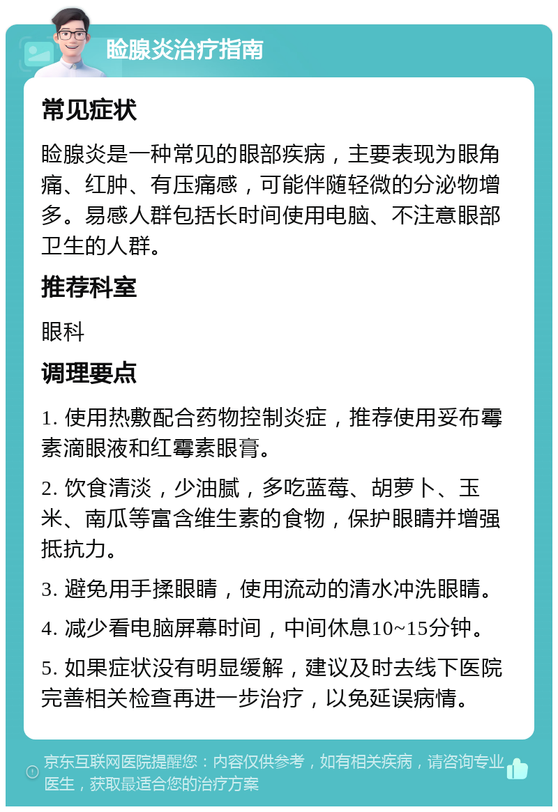 睑腺炎治疗指南 常见症状 睑腺炎是一种常见的眼部疾病，主要表现为眼角痛、红肿、有压痛感，可能伴随轻微的分泌物增多。易感人群包括长时间使用电脑、不注意眼部卫生的人群。 推荐科室 眼科 调理要点 1. 使用热敷配合药物控制炎症，推荐使用妥布霉素滴眼液和红霉素眼膏。 2. 饮食清淡，少油腻，多吃蓝莓、胡萝卜、玉米、南瓜等富含维生素的食物，保护眼睛并增强抵抗力。 3. 避免用手揉眼睛，使用流动的清水冲洗眼睛。 4. 减少看电脑屏幕时间，中间休息10~15分钟。 5. 如果症状没有明显缓解，建议及时去线下医院完善相关检查再进一步治疗，以免延误病情。