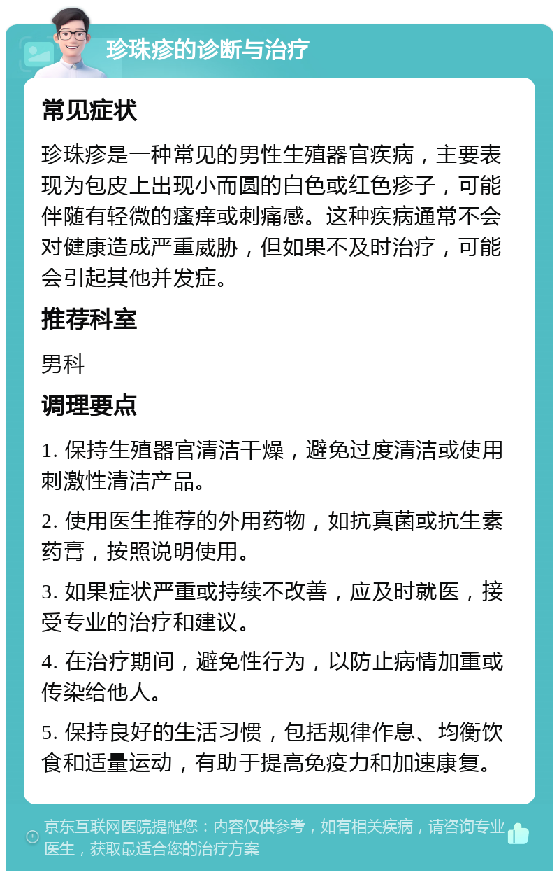 珍珠疹的诊断与治疗 常见症状 珍珠疹是一种常见的男性生殖器官疾病，主要表现为包皮上出现小而圆的白色或红色疹子，可能伴随有轻微的瘙痒或刺痛感。这种疾病通常不会对健康造成严重威胁，但如果不及时治疗，可能会引起其他并发症。 推荐科室 男科 调理要点 1. 保持生殖器官清洁干燥，避免过度清洁或使用刺激性清洁产品。 2. 使用医生推荐的外用药物，如抗真菌或抗生素药膏，按照说明使用。 3. 如果症状严重或持续不改善，应及时就医，接受专业的治疗和建议。 4. 在治疗期间，避免性行为，以防止病情加重或传染给他人。 5. 保持良好的生活习惯，包括规律作息、均衡饮食和适量运动，有助于提高免疫力和加速康复。