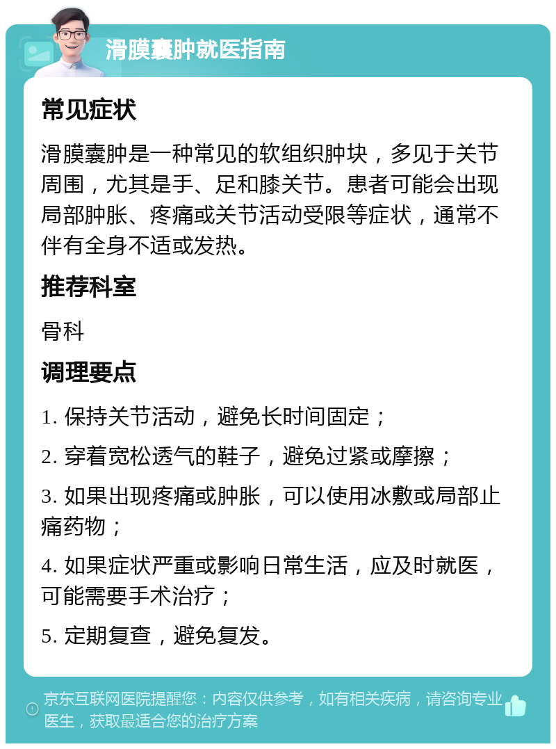 滑膜囊肿就医指南 常见症状 滑膜囊肿是一种常见的软组织肿块，多见于关节周围，尤其是手、足和膝关节。患者可能会出现局部肿胀、疼痛或关节活动受限等症状，通常不伴有全身不适或发热。 推荐科室 骨科 调理要点 1. 保持关节活动，避免长时间固定； 2. 穿着宽松透气的鞋子，避免过紧或摩擦； 3. 如果出现疼痛或肿胀，可以使用冰敷或局部止痛药物； 4. 如果症状严重或影响日常生活，应及时就医，可能需要手术治疗； 5. 定期复查，避免复发。