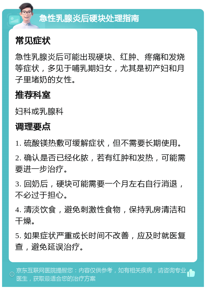 急性乳腺炎后硬块处理指南 常见症状 急性乳腺炎后可能出现硬块、红肿、疼痛和发烧等症状，多见于哺乳期妇女，尤其是初产妇和月子里堵奶的女性。 推荐科室 妇科或乳腺科 调理要点 1. 硫酸镁热敷可缓解症状，但不需要长期使用。 2. 确认是否已经化脓，若有红肿和发热，可能需要进一步治疗。 3. 回奶后，硬块可能需要一个月左右自行消退，不必过于担心。 4. 清淡饮食，避免刺激性食物，保持乳房清洁和干燥。 5. 如果症状严重或长时间不改善，应及时就医复查，避免延误治疗。