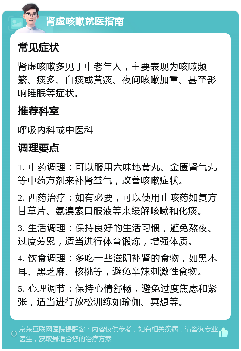 肾虚咳嗽就医指南 常见症状 肾虚咳嗽多见于中老年人，主要表现为咳嗽频繁、痰多、白痰或黄痰、夜间咳嗽加重、甚至影响睡眠等症状。 推荐科室 呼吸内科或中医科 调理要点 1. 中药调理：可以服用六味地黄丸、金匮肾气丸等中药方剂来补肾益气，改善咳嗽症状。 2. 西药治疗：如有必要，可以使用止咳药如复方甘草片、氨溴索口服液等来缓解咳嗽和化痰。 3. 生活调理：保持良好的生活习惯，避免熬夜、过度劳累，适当进行体育锻炼，增强体质。 4. 饮食调理：多吃一些滋阴补肾的食物，如黑木耳、黑芝麻、核桃等，避免辛辣刺激性食物。 5. 心理调节：保持心情舒畅，避免过度焦虑和紧张，适当进行放松训练如瑜伽、冥想等。