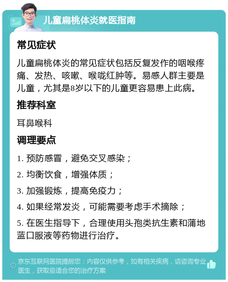 儿童扁桃体炎就医指南 常见症状 儿童扁桃体炎的常见症状包括反复发作的咽喉疼痛、发热、咳嗽、喉咙红肿等。易感人群主要是儿童，尤其是8岁以下的儿童更容易患上此病。 推荐科室 耳鼻喉科 调理要点 1. 预防感冒，避免交叉感染； 2. 均衡饮食，增强体质； 3. 加强锻炼，提高免疫力； 4. 如果经常发炎，可能需要考虑手术摘除； 5. 在医生指导下，合理使用头孢类抗生素和蒲地蓝口服液等药物进行治疗。