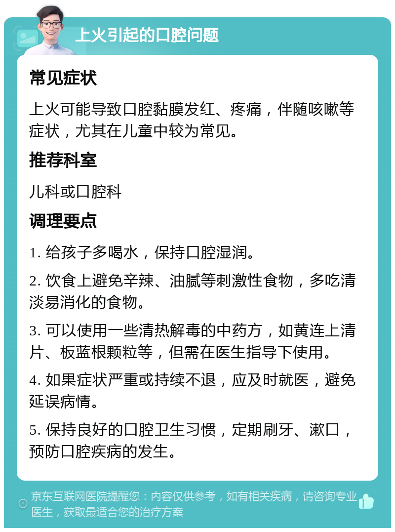 上火引起的口腔问题 常见症状 上火可能导致口腔黏膜发红、疼痛，伴随咳嗽等症状，尤其在儿童中较为常见。 推荐科室 儿科或口腔科 调理要点 1. 给孩子多喝水，保持口腔湿润。 2. 饮食上避免辛辣、油腻等刺激性食物，多吃清淡易消化的食物。 3. 可以使用一些清热解毒的中药方，如黄连上清片、板蓝根颗粒等，但需在医生指导下使用。 4. 如果症状严重或持续不退，应及时就医，避免延误病情。 5. 保持良好的口腔卫生习惯，定期刷牙、漱口，预防口腔疾病的发生。