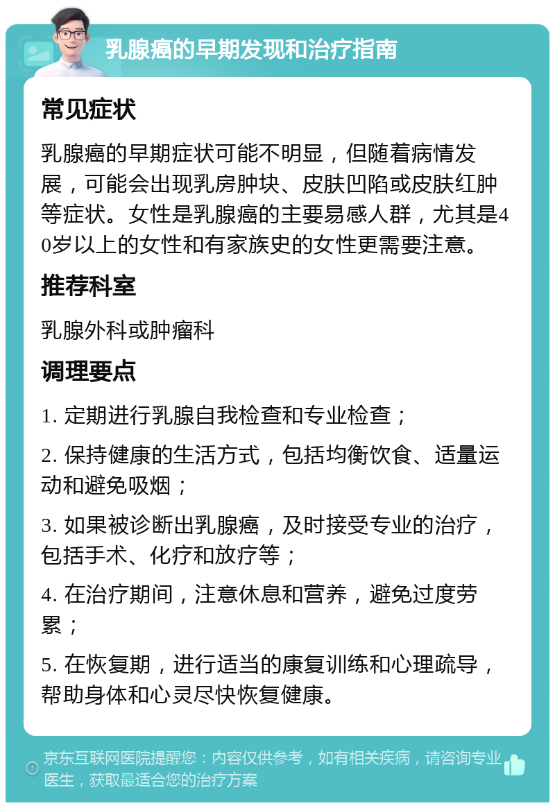 乳腺癌的早期发现和治疗指南 常见症状 乳腺癌的早期症状可能不明显，但随着病情发展，可能会出现乳房肿块、皮肤凹陷或皮肤红肿等症状。女性是乳腺癌的主要易感人群，尤其是40岁以上的女性和有家族史的女性更需要注意。 推荐科室 乳腺外科或肿瘤科 调理要点 1. 定期进行乳腺自我检查和专业检查； 2. 保持健康的生活方式，包括均衡饮食、适量运动和避免吸烟； 3. 如果被诊断出乳腺癌，及时接受专业的治疗，包括手术、化疗和放疗等； 4. 在治疗期间，注意休息和营养，避免过度劳累； 5. 在恢复期，进行适当的康复训练和心理疏导，帮助身体和心灵尽快恢复健康。