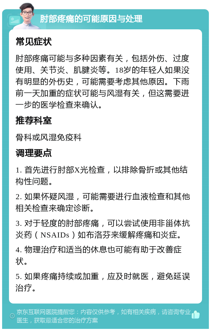 肘部疼痛的可能原因与处理 常见症状 肘部疼痛可能与多种因素有关，包括外伤、过度使用、关节炎、肌腱炎等。18岁的年轻人如果没有明显的外伤史，可能需要考虑其他原因。下雨前一天加重的症状可能与风湿有关，但这需要进一步的医学检查来确认。 推荐科室 骨科或风湿免疫科 调理要点 1. 首先进行肘部X光检查，以排除骨折或其他结构性问题。 2. 如果怀疑风湿，可能需要进行血液检查和其他相关检查来确定诊断。 3. 对于轻度的肘部疼痛，可以尝试使用非甾体抗炎药（NSAIDs）如布洛芬来缓解疼痛和炎症。 4. 物理治疗和适当的休息也可能有助于改善症状。 5. 如果疼痛持续或加重，应及时就医，避免延误治疗。