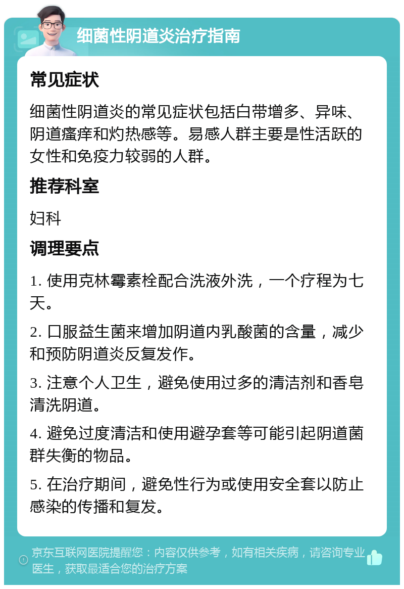 细菌性阴道炎治疗指南 常见症状 细菌性阴道炎的常见症状包括白带增多、异味、阴道瘙痒和灼热感等。易感人群主要是性活跃的女性和免疫力较弱的人群。 推荐科室 妇科 调理要点 1. 使用克林霉素栓配合洗液外洗，一个疗程为七天。 2. 口服益生菌来增加阴道内乳酸菌的含量，减少和预防阴道炎反复发作。 3. 注意个人卫生，避免使用过多的清洁剂和香皂清洗阴道。 4. 避免过度清洁和使用避孕套等可能引起阴道菌群失衡的物品。 5. 在治疗期间，避免性行为或使用安全套以防止感染的传播和复发。