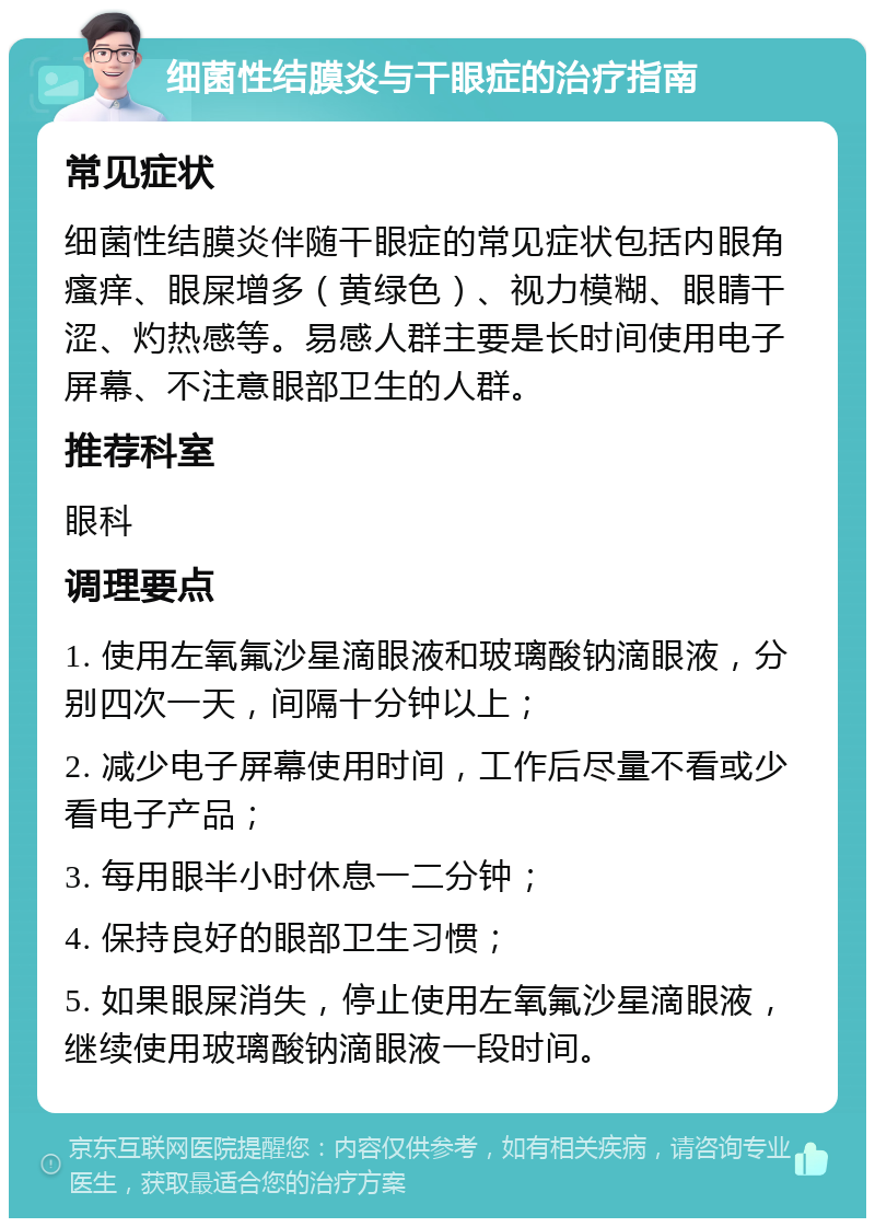 细菌性结膜炎与干眼症的治疗指南 常见症状 细菌性结膜炎伴随干眼症的常见症状包括内眼角瘙痒、眼屎增多（黄绿色）、视力模糊、眼睛干涩、灼热感等。易感人群主要是长时间使用电子屏幕、不注意眼部卫生的人群。 推荐科室 眼科 调理要点 1. 使用左氧氟沙星滴眼液和玻璃酸钠滴眼液，分别四次一天，间隔十分钟以上； 2. 减少电子屏幕使用时间，工作后尽量不看或少看电子产品； 3. 每用眼半小时休息一二分钟； 4. 保持良好的眼部卫生习惯； 5. 如果眼屎消失，停止使用左氧氟沙星滴眼液，继续使用玻璃酸钠滴眼液一段时间。