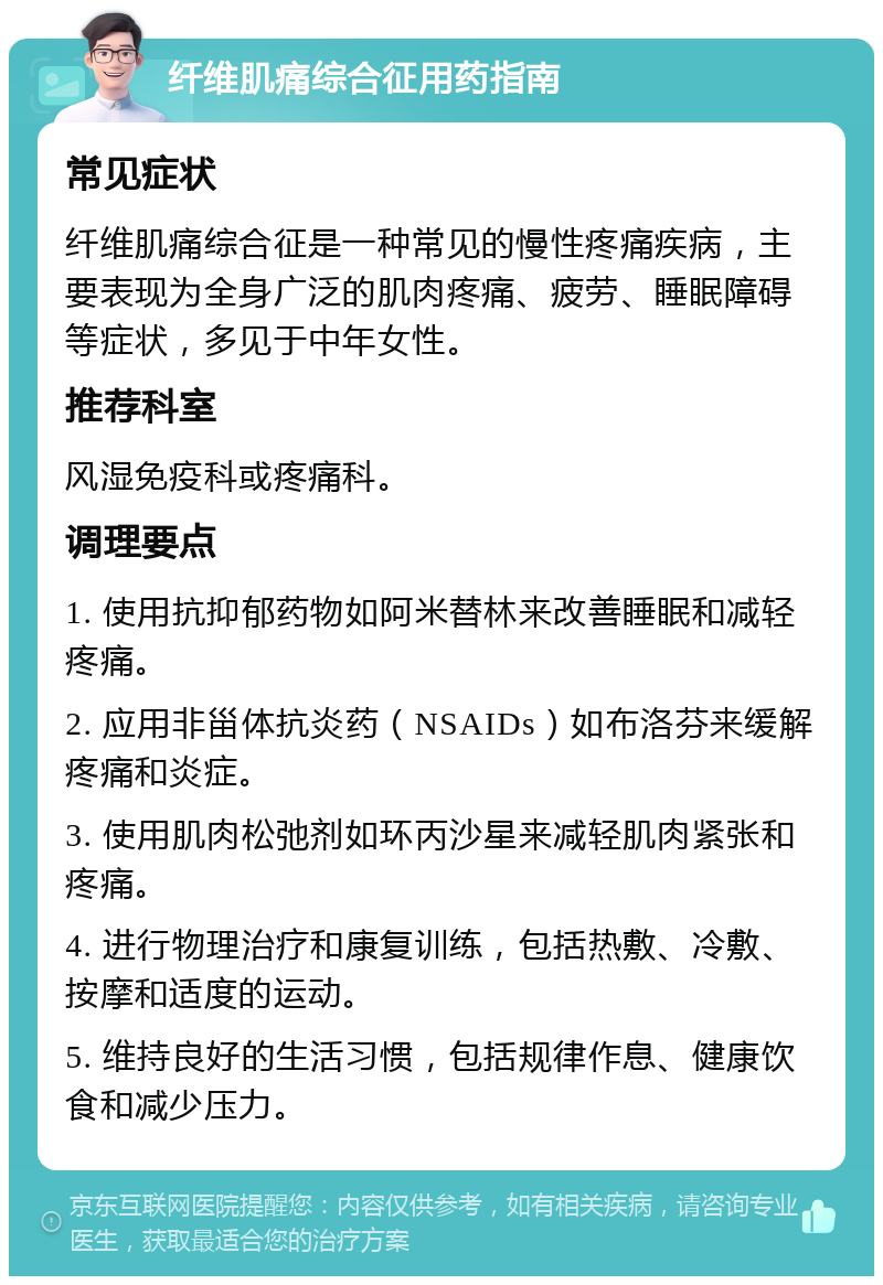 纤维肌痛综合征用药指南 常见症状 纤维肌痛综合征是一种常见的慢性疼痛疾病，主要表现为全身广泛的肌肉疼痛、疲劳、睡眠障碍等症状，多见于中年女性。 推荐科室 风湿免疫科或疼痛科。 调理要点 1. 使用抗抑郁药物如阿米替林来改善睡眠和减轻疼痛。 2. 应用非甾体抗炎药（NSAIDs）如布洛芬来缓解疼痛和炎症。 3. 使用肌肉松弛剂如环丙沙星来减轻肌肉紧张和疼痛。 4. 进行物理治疗和康复训练，包括热敷、冷敷、按摩和适度的运动。 5. 维持良好的生活习惯，包括规律作息、健康饮食和减少压力。