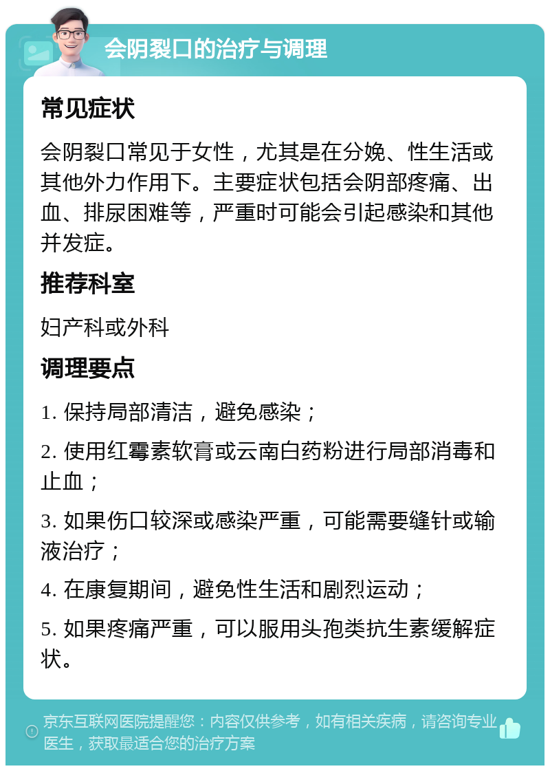 会阴裂口的治疗与调理 常见症状 会阴裂口常见于女性，尤其是在分娩、性生活或其他外力作用下。主要症状包括会阴部疼痛、出血、排尿困难等，严重时可能会引起感染和其他并发症。 推荐科室 妇产科或外科 调理要点 1. 保持局部清洁，避免感染； 2. 使用红霉素软膏或云南白药粉进行局部消毒和止血； 3. 如果伤口较深或感染严重，可能需要缝针或输液治疗； 4. 在康复期间，避免性生活和剧烈运动； 5. 如果疼痛严重，可以服用头孢类抗生素缓解症状。