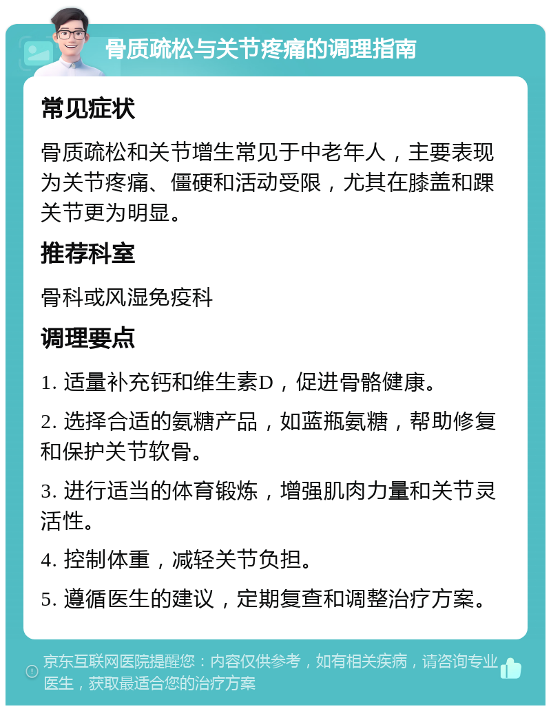 骨质疏松与关节疼痛的调理指南 常见症状 骨质疏松和关节增生常见于中老年人，主要表现为关节疼痛、僵硬和活动受限，尤其在膝盖和踝关节更为明显。 推荐科室 骨科或风湿免疫科 调理要点 1. 适量补充钙和维生素D，促进骨骼健康。 2. 选择合适的氨糖产品，如蓝瓶氨糖，帮助修复和保护关节软骨。 3. 进行适当的体育锻炼，增强肌肉力量和关节灵活性。 4. 控制体重，减轻关节负担。 5. 遵循医生的建议，定期复查和调整治疗方案。