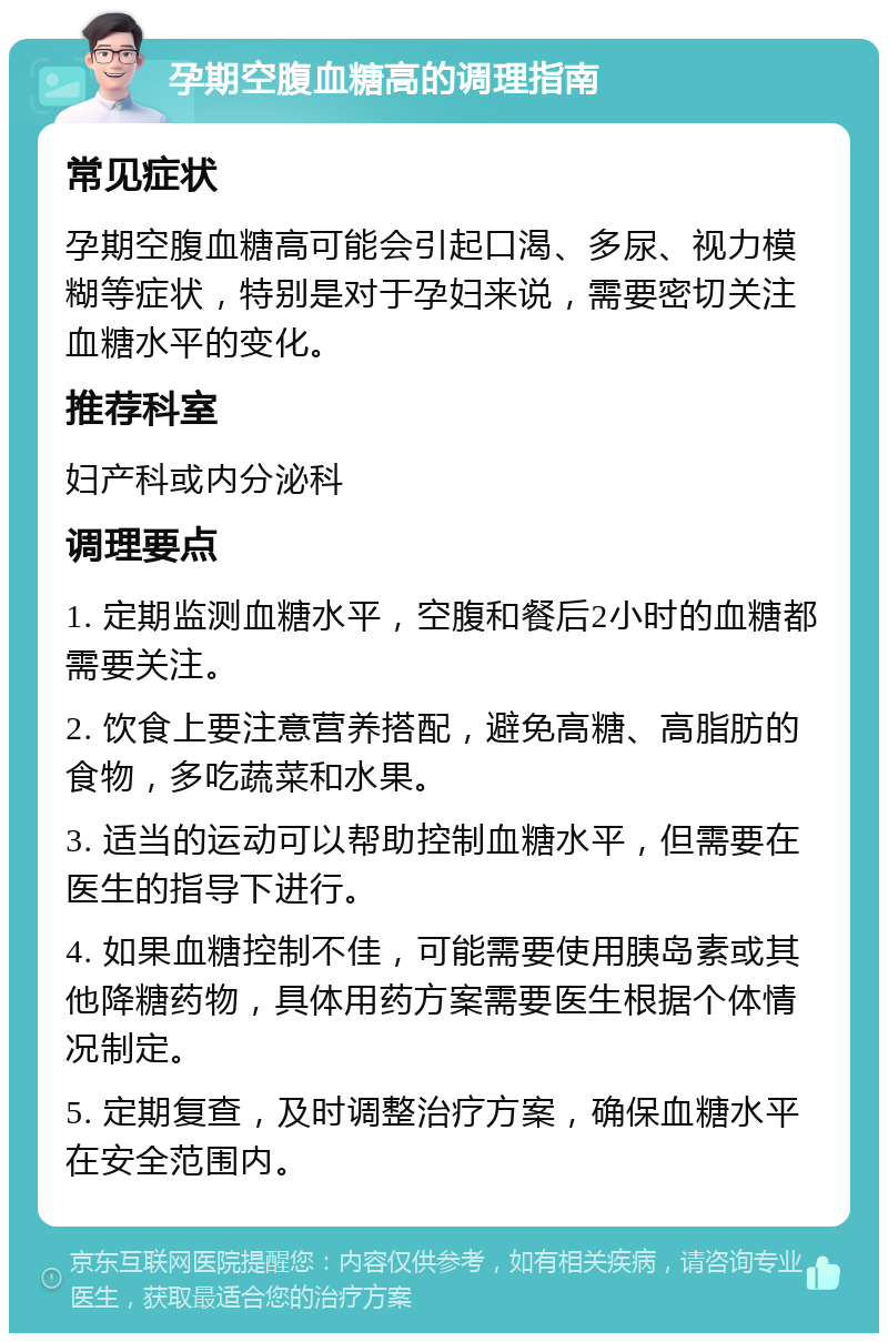 孕期空腹血糖高的调理指南 常见症状 孕期空腹血糖高可能会引起口渴、多尿、视力模糊等症状，特别是对于孕妇来说，需要密切关注血糖水平的变化。 推荐科室 妇产科或内分泌科 调理要点 1. 定期监测血糖水平，空腹和餐后2小时的血糖都需要关注。 2. 饮食上要注意营养搭配，避免高糖、高脂肪的食物，多吃蔬菜和水果。 3. 适当的运动可以帮助控制血糖水平，但需要在医生的指导下进行。 4. 如果血糖控制不佳，可能需要使用胰岛素或其他降糖药物，具体用药方案需要医生根据个体情况制定。 5. 定期复查，及时调整治疗方案，确保血糖水平在安全范围内。