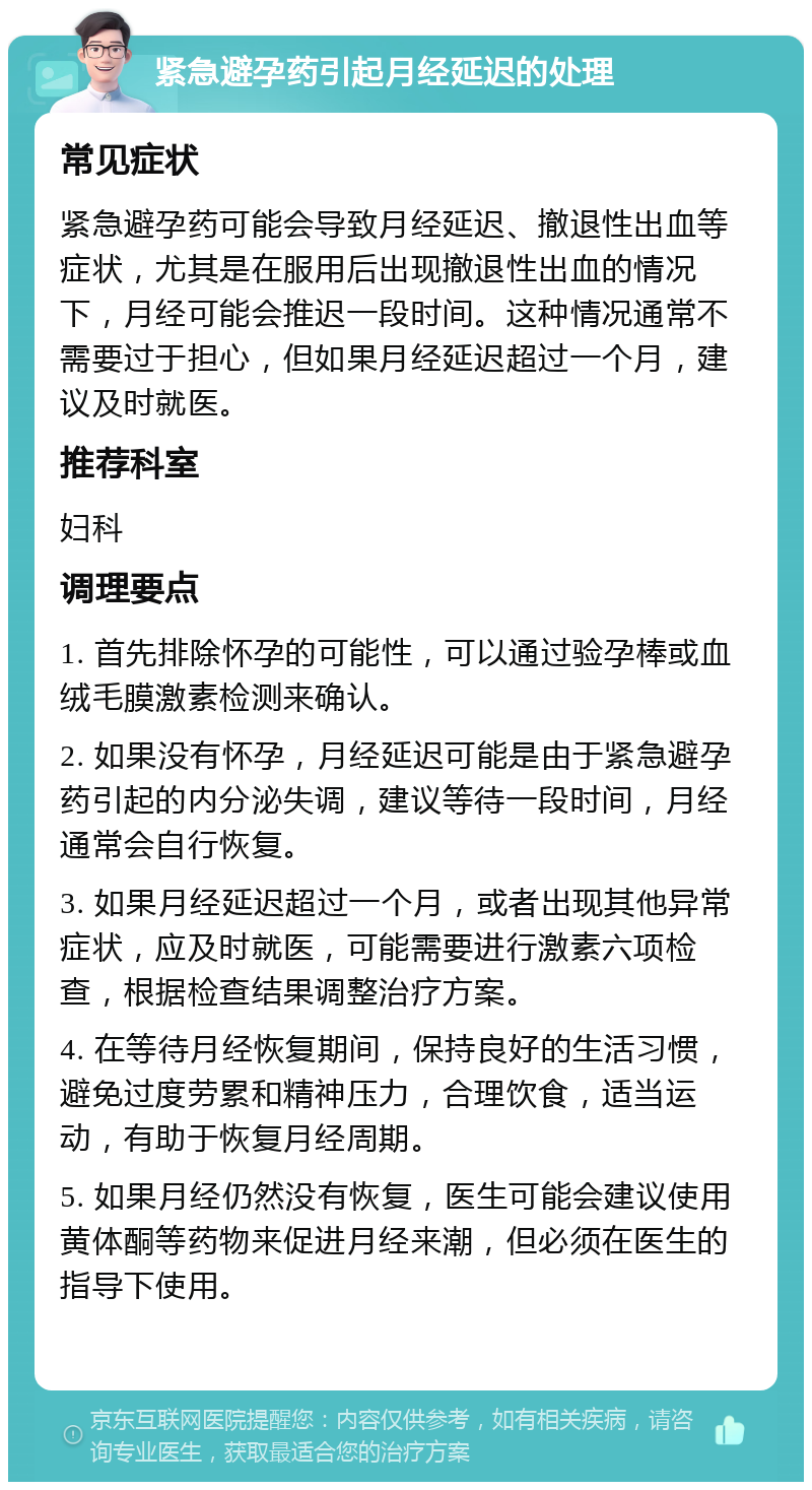 紧急避孕药引起月经延迟的处理 常见症状 紧急避孕药可能会导致月经延迟、撤退性出血等症状，尤其是在服用后出现撤退性出血的情况下，月经可能会推迟一段时间。这种情况通常不需要过于担心，但如果月经延迟超过一个月，建议及时就医。 推荐科室 妇科 调理要点 1. 首先排除怀孕的可能性，可以通过验孕棒或血绒毛膜激素检测来确认。 2. 如果没有怀孕，月经延迟可能是由于紧急避孕药引起的内分泌失调，建议等待一段时间，月经通常会自行恢复。 3. 如果月经延迟超过一个月，或者出现其他异常症状，应及时就医，可能需要进行激素六项检查，根据检查结果调整治疗方案。 4. 在等待月经恢复期间，保持良好的生活习惯，避免过度劳累和精神压力，合理饮食，适当运动，有助于恢复月经周期。 5. 如果月经仍然没有恢复，医生可能会建议使用黄体酮等药物来促进月经来潮，但必须在医生的指导下使用。