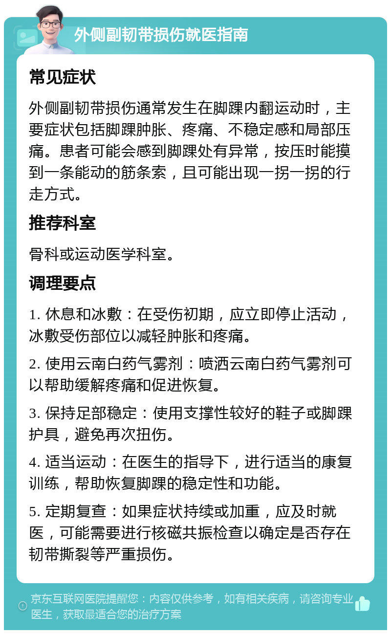 外侧副韧带损伤就医指南 常见症状 外侧副韧带损伤通常发生在脚踝内翻运动时，主要症状包括脚踝肿胀、疼痛、不稳定感和局部压痛。患者可能会感到脚踝处有异常，按压时能摸到一条能动的筋条索，且可能出现一拐一拐的行走方式。 推荐科室 骨科或运动医学科室。 调理要点 1. 休息和冰敷：在受伤初期，应立即停止活动，冰敷受伤部位以减轻肿胀和疼痛。 2. 使用云南白药气雾剂：喷洒云南白药气雾剂可以帮助缓解疼痛和促进恢复。 3. 保持足部稳定：使用支撑性较好的鞋子或脚踝护具，避免再次扭伤。 4. 适当运动：在医生的指导下，进行适当的康复训练，帮助恢复脚踝的稳定性和功能。 5. 定期复查：如果症状持续或加重，应及时就医，可能需要进行核磁共振检查以确定是否存在韧带撕裂等严重损伤。