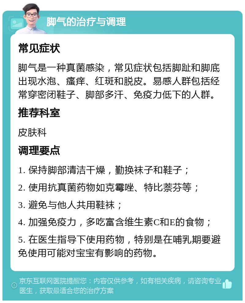 脚气的治疗与调理 常见症状 脚气是一种真菌感染，常见症状包括脚趾和脚底出现水泡、瘙痒、红斑和脱皮。易感人群包括经常穿密闭鞋子、脚部多汗、免疫力低下的人群。 推荐科室 皮肤科 调理要点 1. 保持脚部清洁干燥，勤换袜子和鞋子； 2. 使用抗真菌药物如克霉唑、特比萘芬等； 3. 避免与他人共用鞋袜； 4. 加强免疫力，多吃富含维生素C和E的食物； 5. 在医生指导下使用药物，特别是在哺乳期要避免使用可能对宝宝有影响的药物。