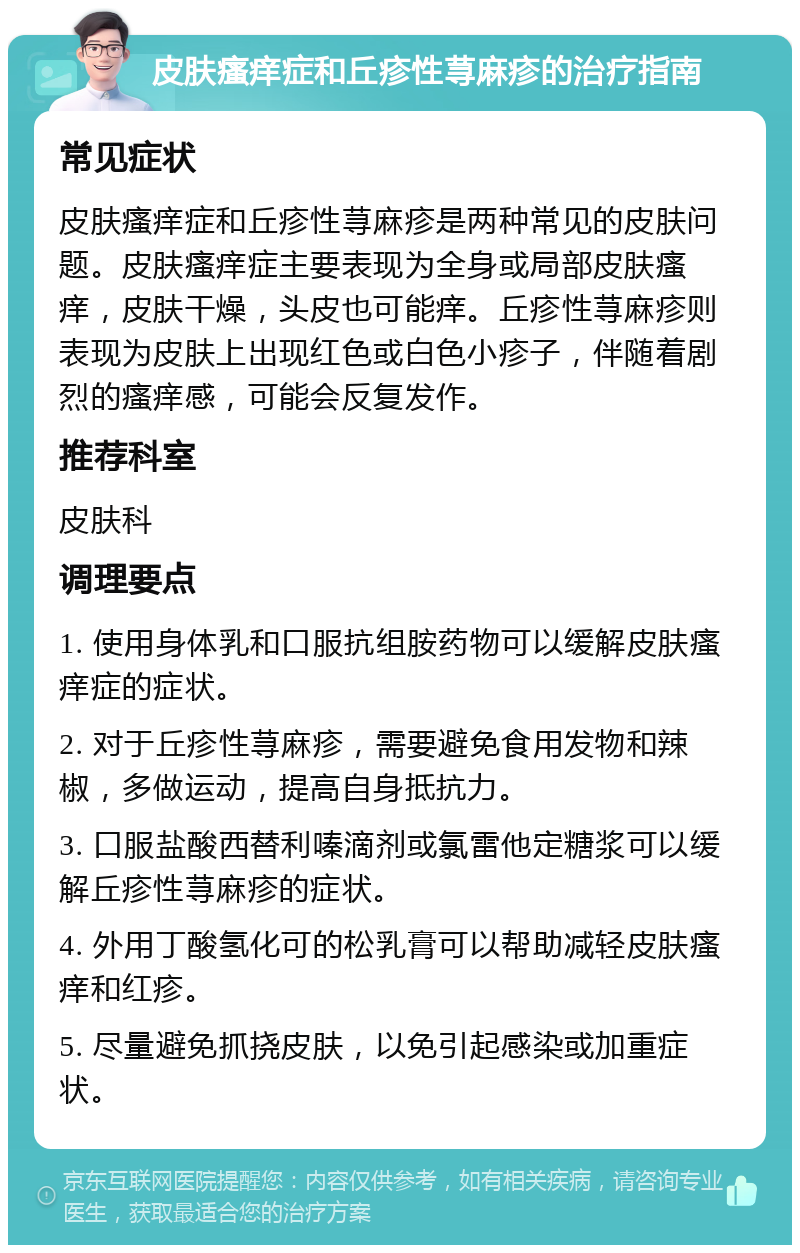 皮肤瘙痒症和丘疹性荨麻疹的治疗指南 常见症状 皮肤瘙痒症和丘疹性荨麻疹是两种常见的皮肤问题。皮肤瘙痒症主要表现为全身或局部皮肤瘙痒，皮肤干燥，头皮也可能痒。丘疹性荨麻疹则表现为皮肤上出现红色或白色小疹子，伴随着剧烈的瘙痒感，可能会反复发作。 推荐科室 皮肤科 调理要点 1. 使用身体乳和口服抗组胺药物可以缓解皮肤瘙痒症的症状。 2. 对于丘疹性荨麻疹，需要避免食用发物和辣椒，多做运动，提高自身抵抗力。 3. 口服盐酸西替利嗪滴剂或氯雷他定糖浆可以缓解丘疹性荨麻疹的症状。 4. 外用丁酸氢化可的松乳膏可以帮助减轻皮肤瘙痒和红疹。 5. 尽量避免抓挠皮肤，以免引起感染或加重症状。