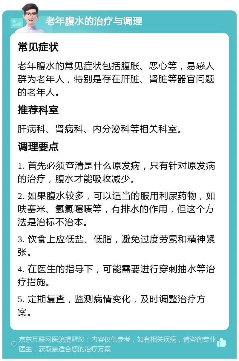 老年腹水的治疗与调理 常见症状 老年腹水的常见症状包括腹胀、恶心等，易感人群为老年人，特别是存在肝脏、肾脏等器官问题的老年人。 推荐科室 肝病科、肾病科、内分泌科等相关科室。 调理要点 1. 首先必须查清是什么原发病，只有针对原发病的治疗，腹水才能吸收减少。 2. 如果腹水较多，可以适当的服用利尿药物，如呋塞米、氢氯噻嗪等，有排水的作用，但这个方法是治标不治本。 3. 饮食上应低盐、低脂，避免过度劳累和精神紧张。 4. 在医生的指导下，可能需要进行穿刺抽水等治疗措施。 5. 定期复查，监测病情变化，及时调整治疗方案。