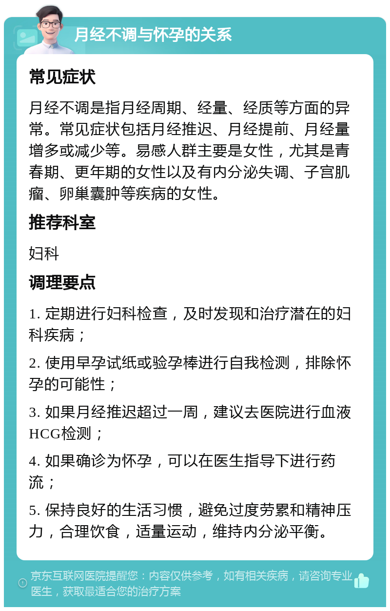 月经不调与怀孕的关系 常见症状 月经不调是指月经周期、经量、经质等方面的异常。常见症状包括月经推迟、月经提前、月经量增多或减少等。易感人群主要是女性，尤其是青春期、更年期的女性以及有内分泌失调、子宫肌瘤、卵巢囊肿等疾病的女性。 推荐科室 妇科 调理要点 1. 定期进行妇科检查，及时发现和治疗潜在的妇科疾病； 2. 使用早孕试纸或验孕棒进行自我检测，排除怀孕的可能性； 3. 如果月经推迟超过一周，建议去医院进行血液HCG检测； 4. 如果确诊为怀孕，可以在医生指导下进行药流； 5. 保持良好的生活习惯，避免过度劳累和精神压力，合理饮食，适量运动，维持内分泌平衡。