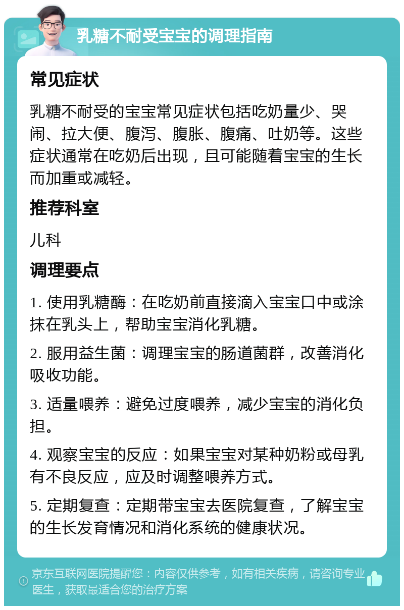 乳糖不耐受宝宝的调理指南 常见症状 乳糖不耐受的宝宝常见症状包括吃奶量少、哭闹、拉大便、腹泻、腹胀、腹痛、吐奶等。这些症状通常在吃奶后出现，且可能随着宝宝的生长而加重或减轻。 推荐科室 儿科 调理要点 1. 使用乳糖酶：在吃奶前直接滴入宝宝口中或涂抹在乳头上，帮助宝宝消化乳糖。 2. 服用益生菌：调理宝宝的肠道菌群，改善消化吸收功能。 3. 适量喂养：避免过度喂养，减少宝宝的消化负担。 4. 观察宝宝的反应：如果宝宝对某种奶粉或母乳有不良反应，应及时调整喂养方式。 5. 定期复查：定期带宝宝去医院复查，了解宝宝的生长发育情况和消化系统的健康状况。