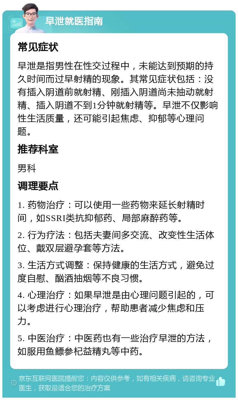 早泄就医指南 常见症状 早泄是指男性在性交过程中，未能达到预期的持久时间而过早射精的现象。其常见症状包括：没有插入阴道前就射精、刚插入阴道尚未抽动就射精、插入阴道不到1分钟就射精等。早泄不仅影响性生活质量，还可能引起焦虑、抑郁等心理问题。 推荐科室 男科 调理要点 1. 药物治疗：可以使用一些药物来延长射精时间，如SSRI类抗抑郁药、局部麻醉药等。 2. 行为疗法：包括夫妻间多交流、改变性生活体位、戴双层避孕套等方法。 3. 生活方式调整：保持健康的生活方式，避免过度自慰、酗酒抽烟等不良习惯。 4. 心理治疗：如果早泄是由心理问题引起的，可以考虑进行心理治疗，帮助患者减少焦虑和压力。 5. 中医治疗：中医药也有一些治疗早泄的方法，如服用鱼鳔参杞益精丸等中药。