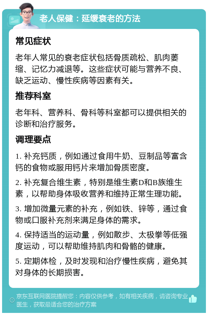 老人保健：延缓衰老的方法 常见症状 老年人常见的衰老症状包括骨质疏松、肌肉萎缩、记忆力减退等。这些症状可能与营养不良、缺乏运动、慢性疾病等因素有关。 推荐科室 老年科、营养科、骨科等科室都可以提供相关的诊断和治疗服务。 调理要点 1. 补充钙质，例如通过食用牛奶、豆制品等富含钙的食物或服用钙片来增加骨质密度。 2. 补充复合维生素，特别是维生素D和B族维生素，以帮助身体吸收营养和维持正常生理功能。 3. 增加微量元素的补充，例如铁、锌等，通过食物或口服补充剂来满足身体的需求。 4. 保持适当的运动量，例如散步、太极拳等低强度运动，可以帮助维持肌肉和骨骼的健康。 5. 定期体检，及时发现和治疗慢性疾病，避免其对身体的长期损害。