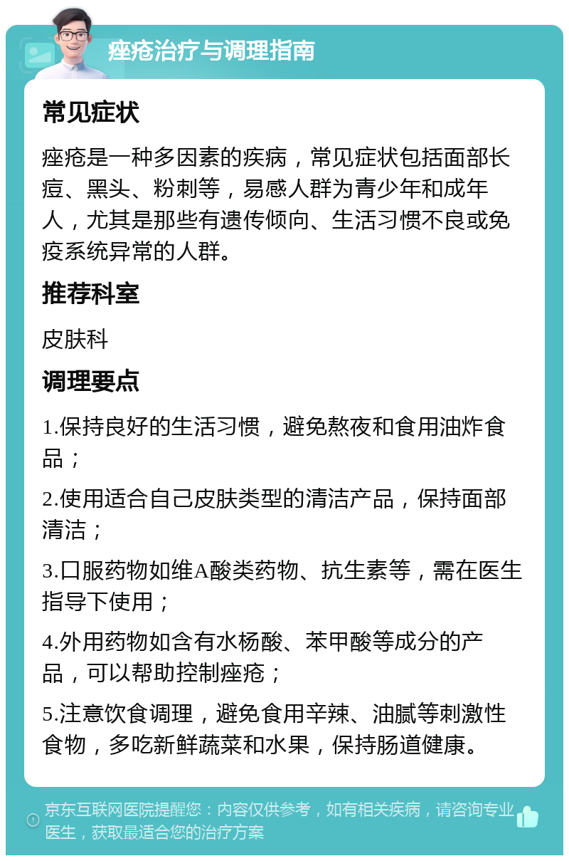 痤疮治疗与调理指南 常见症状 痤疮是一种多因素的疾病，常见症状包括面部长痘、黑头、粉刺等，易感人群为青少年和成年人，尤其是那些有遗传倾向、生活习惯不良或免疫系统异常的人群。 推荐科室 皮肤科 调理要点 1.保持良好的生活习惯，避免熬夜和食用油炸食品； 2.使用适合自己皮肤类型的清洁产品，保持面部清洁； 3.口服药物如维A酸类药物、抗生素等，需在医生指导下使用； 4.外用药物如含有水杨酸、苯甲酸等成分的产品，可以帮助控制痤疮； 5.注意饮食调理，避免食用辛辣、油腻等刺激性食物，多吃新鲜蔬菜和水果，保持肠道健康。