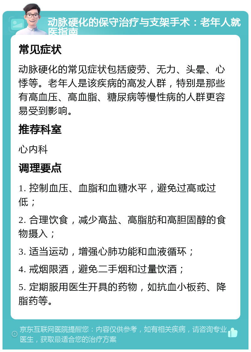 动脉硬化的保守治疗与支架手术：老年人就医指南 常见症状 动脉硬化的常见症状包括疲劳、无力、头晕、心悸等。老年人是该疾病的高发人群，特别是那些有高血压、高血脂、糖尿病等慢性病的人群更容易受到影响。 推荐科室 心内科 调理要点 1. 控制血压、血脂和血糖水平，避免过高或过低； 2. 合理饮食，减少高盐、高脂肪和高胆固醇的食物摄入； 3. 适当运动，增强心肺功能和血液循环； 4. 戒烟限酒，避免二手烟和过量饮酒； 5. 定期服用医生开具的药物，如抗血小板药、降脂药等。