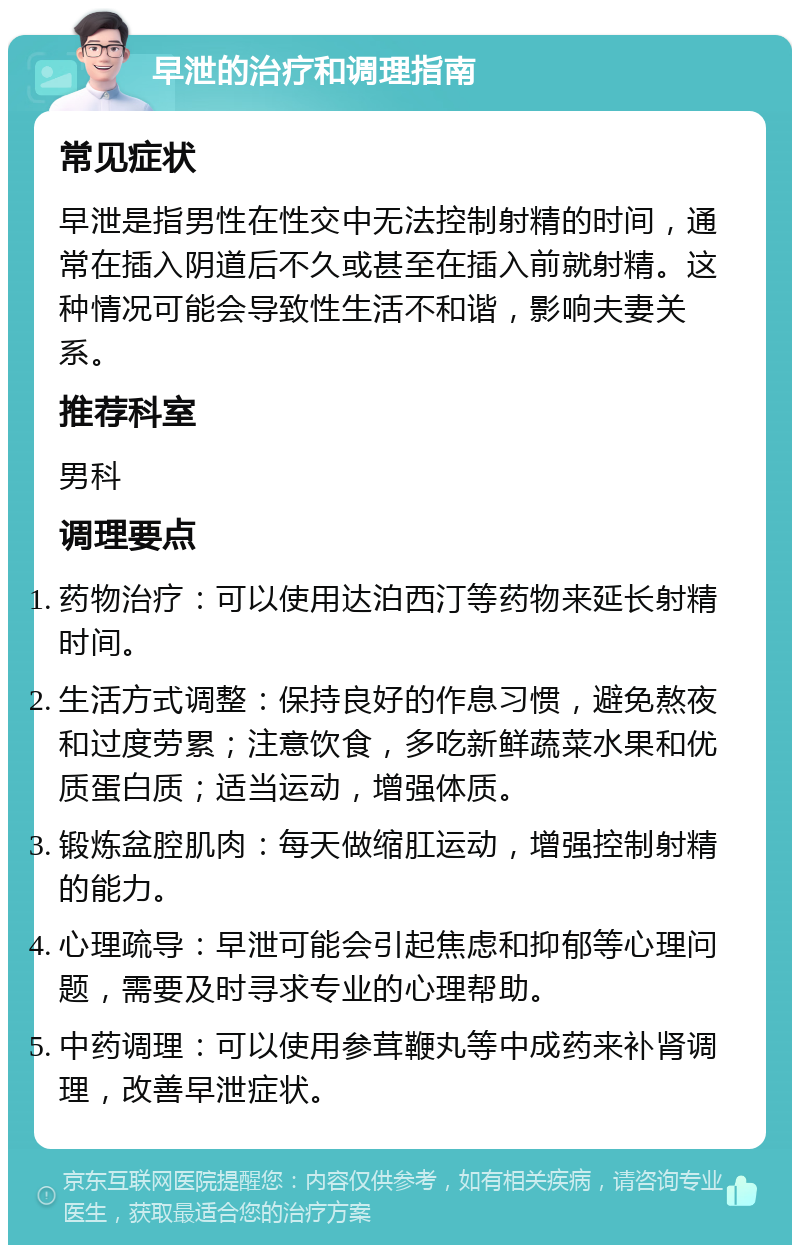 早泄的治疗和调理指南 常见症状 早泄是指男性在性交中无法控制射精的时间，通常在插入阴道后不久或甚至在插入前就射精。这种情况可能会导致性生活不和谐，影响夫妻关系。 推荐科室 男科 调理要点 药物治疗：可以使用达泊西汀等药物来延长射精时间。 生活方式调整：保持良好的作息习惯，避免熬夜和过度劳累；注意饮食，多吃新鲜蔬菜水果和优质蛋白质；适当运动，增强体质。 锻炼盆腔肌肉：每天做缩肛运动，增强控制射精的能力。 心理疏导：早泄可能会引起焦虑和抑郁等心理问题，需要及时寻求专业的心理帮助。 中药调理：可以使用参茸鞭丸等中成药来补肾调理，改善早泄症状。