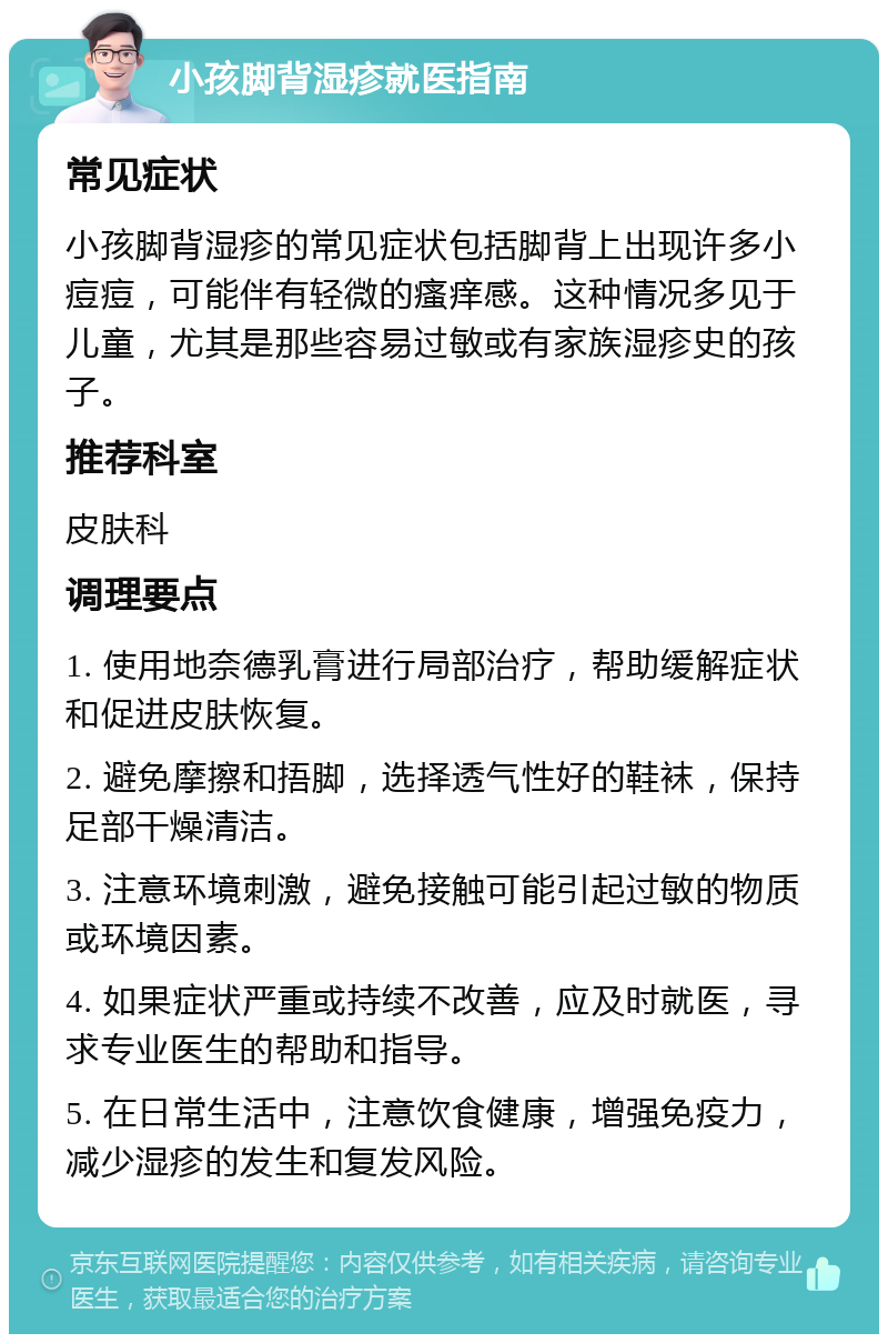 小孩脚背湿疹就医指南 常见症状 小孩脚背湿疹的常见症状包括脚背上出现许多小痘痘，可能伴有轻微的瘙痒感。这种情况多见于儿童，尤其是那些容易过敏或有家族湿疹史的孩子。 推荐科室 皮肤科 调理要点 1. 使用地奈德乳膏进行局部治疗，帮助缓解症状和促进皮肤恢复。 2. 避免摩擦和捂脚，选择透气性好的鞋袜，保持足部干燥清洁。 3. 注意环境刺激，避免接触可能引起过敏的物质或环境因素。 4. 如果症状严重或持续不改善，应及时就医，寻求专业医生的帮助和指导。 5. 在日常生活中，注意饮食健康，增强免疫力，减少湿疹的发生和复发风险。