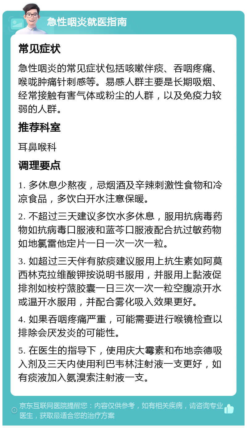 急性咽炎就医指南 常见症状 急性咽炎的常见症状包括咳嗽伴痰、吞咽疼痛、喉咙肿痛针刺感等。易感人群主要是长期吸烟、经常接触有害气体或粉尘的人群，以及免疫力较弱的人群。 推荐科室 耳鼻喉科 调理要点 1. 多休息少熬夜，忌烟酒及辛辣刺激性食物和冷凉食品，多饮白开水注意保暖。 2. 不超过三天建议多饮水多休息，服用抗病毒药物如抗病毒口服液和蓝芩口服液配合抗过敏药物如地氯雷他定片一日一次一次一粒。 3. 如超过三天伴有脓痰建议服用上抗生素如阿莫西林克拉维酸钾按说明书服用，并服用上黏液促排剂如桉柠蒎胶囊一日三次一次一粒空腹凉开水或温开水服用，并配合雾化吸入效果更好。 4. 如果吞咽疼痛严重，可能需要进行喉镜检查以排除会厌发炎的可能性。 5. 在医生的指导下，使用庆大霉素和布地奈德吸入剂及三天内使用利巴韦林注射液一支更好，如有痰液加入氨溴索注射液一支。