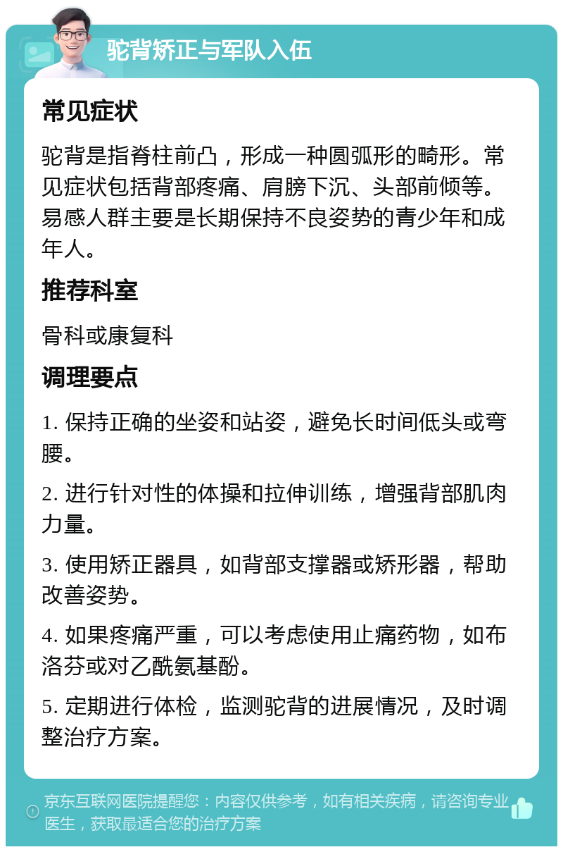 驼背矫正与军队入伍 常见症状 驼背是指脊柱前凸，形成一种圆弧形的畸形。常见症状包括背部疼痛、肩膀下沉、头部前倾等。易感人群主要是长期保持不良姿势的青少年和成年人。 推荐科室 骨科或康复科 调理要点 1. 保持正确的坐姿和站姿，避免长时间低头或弯腰。 2. 进行针对性的体操和拉伸训练，增强背部肌肉力量。 3. 使用矫正器具，如背部支撑器或矫形器，帮助改善姿势。 4. 如果疼痛严重，可以考虑使用止痛药物，如布洛芬或对乙酰氨基酚。 5. 定期进行体检，监测驼背的进展情况，及时调整治疗方案。