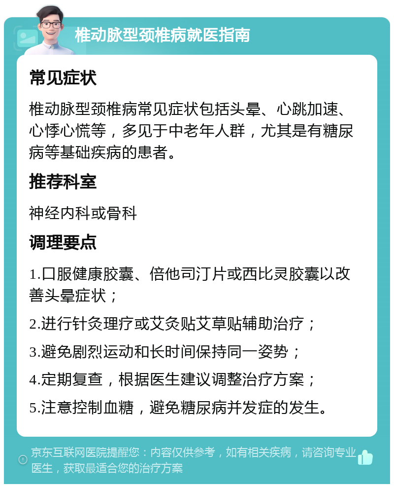 椎动脉型颈椎病就医指南 常见症状 椎动脉型颈椎病常见症状包括头晕、心跳加速、心悸心慌等，多见于中老年人群，尤其是有糖尿病等基础疾病的患者。 推荐科室 神经内科或骨科 调理要点 1.口服健康胶囊、倍他司汀片或西比灵胶囊以改善头晕症状； 2.进行针灸理疗或艾灸贴艾草贴辅助治疗； 3.避免剧烈运动和长时间保持同一姿势； 4.定期复查，根据医生建议调整治疗方案； 5.注意控制血糖，避免糖尿病并发症的发生。