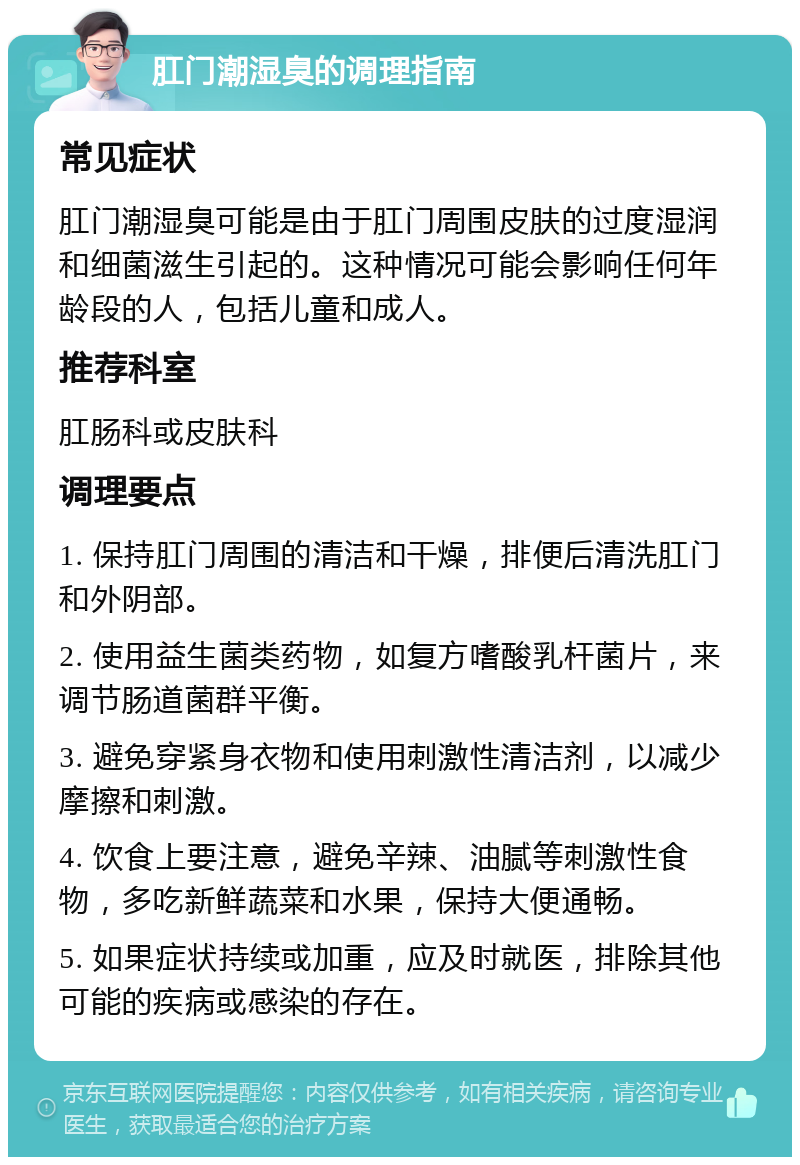 肛门潮湿臭的调理指南 常见症状 肛门潮湿臭可能是由于肛门周围皮肤的过度湿润和细菌滋生引起的。这种情况可能会影响任何年龄段的人，包括儿童和成人。 推荐科室 肛肠科或皮肤科 调理要点 1. 保持肛门周围的清洁和干燥，排便后清洗肛门和外阴部。 2. 使用益生菌类药物，如复方嗜酸乳杆菌片，来调节肠道菌群平衡。 3. 避免穿紧身衣物和使用刺激性清洁剂，以减少摩擦和刺激。 4. 饮食上要注意，避免辛辣、油腻等刺激性食物，多吃新鲜蔬菜和水果，保持大便通畅。 5. 如果症状持续或加重，应及时就医，排除其他可能的疾病或感染的存在。