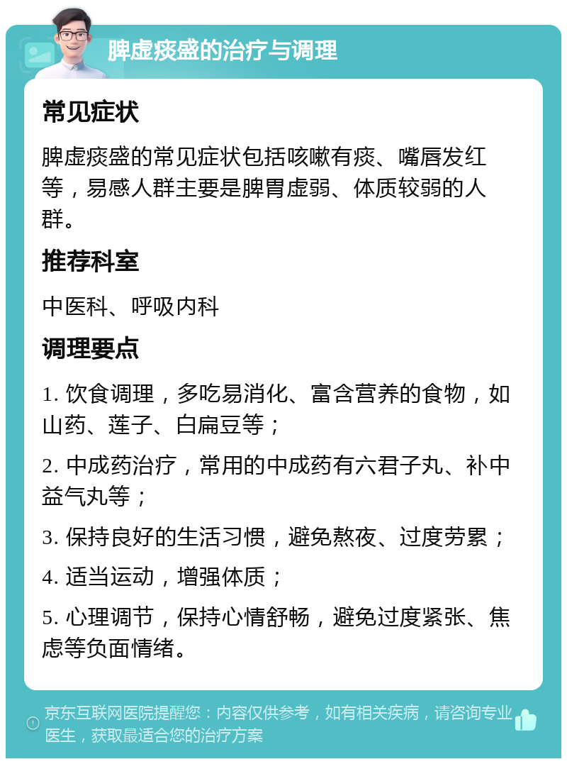 脾虚痰盛的治疗与调理 常见症状 脾虚痰盛的常见症状包括咳嗽有痰、嘴唇发红等，易感人群主要是脾胃虚弱、体质较弱的人群。 推荐科室 中医科、呼吸内科 调理要点 1. 饮食调理，多吃易消化、富含营养的食物，如山药、莲子、白扁豆等； 2. 中成药治疗，常用的中成药有六君子丸、补中益气丸等； 3. 保持良好的生活习惯，避免熬夜、过度劳累； 4. 适当运动，增强体质； 5. 心理调节，保持心情舒畅，避免过度紧张、焦虑等负面情绪。