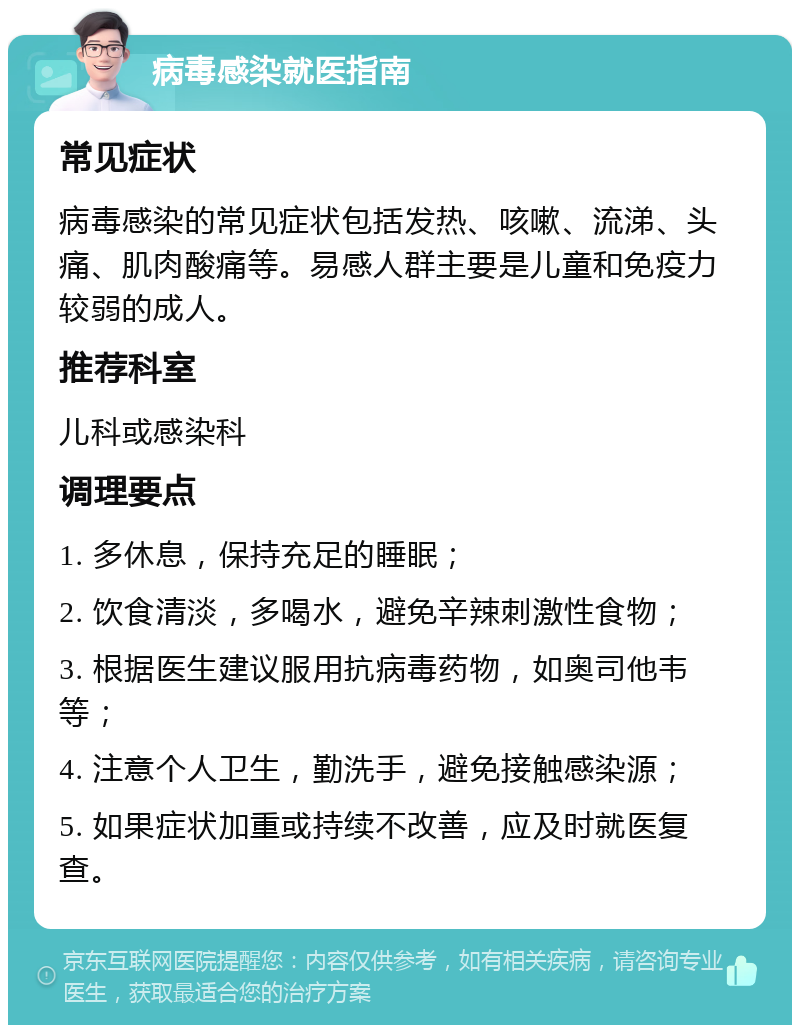 病毒感染就医指南 常见症状 病毒感染的常见症状包括发热、咳嗽、流涕、头痛、肌肉酸痛等。易感人群主要是儿童和免疫力较弱的成人。 推荐科室 儿科或感染科 调理要点 1. 多休息，保持充足的睡眠； 2. 饮食清淡，多喝水，避免辛辣刺激性食物； 3. 根据医生建议服用抗病毒药物，如奥司他韦等； 4. 注意个人卫生，勤洗手，避免接触感染源； 5. 如果症状加重或持续不改善，应及时就医复查。