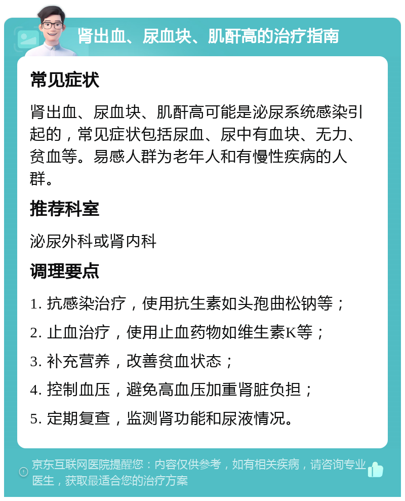 肾出血、尿血块、肌酐高的治疗指南 常见症状 肾出血、尿血块、肌酐高可能是泌尿系统感染引起的，常见症状包括尿血、尿中有血块、无力、贫血等。易感人群为老年人和有慢性疾病的人群。 推荐科室 泌尿外科或肾内科 调理要点 1. 抗感染治疗，使用抗生素如头孢曲松钠等； 2. 止血治疗，使用止血药物如维生素K等； 3. 补充营养，改善贫血状态； 4. 控制血压，避免高血压加重肾脏负担； 5. 定期复查，监测肾功能和尿液情况。