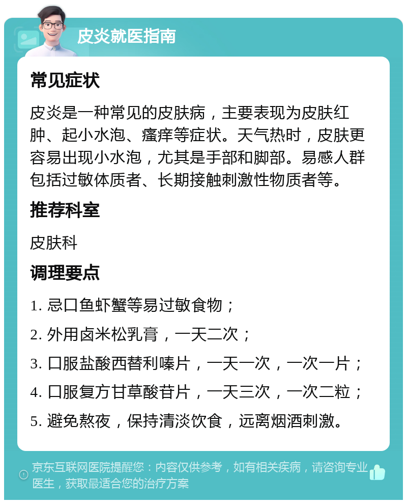 皮炎就医指南 常见症状 皮炎是一种常见的皮肤病，主要表现为皮肤红肿、起小水泡、瘙痒等症状。天气热时，皮肤更容易出现小水泡，尤其是手部和脚部。易感人群包括过敏体质者、长期接触刺激性物质者等。 推荐科室 皮肤科 调理要点 1. 忌口鱼虾蟹等易过敏食物； 2. 外用卤米松乳膏，一天二次； 3. 口服盐酸西替利嗪片，一天一次，一次一片； 4. 口服复方甘草酸苷片，一天三次，一次二粒； 5. 避免熬夜，保持清淡饮食，远离烟酒刺激。