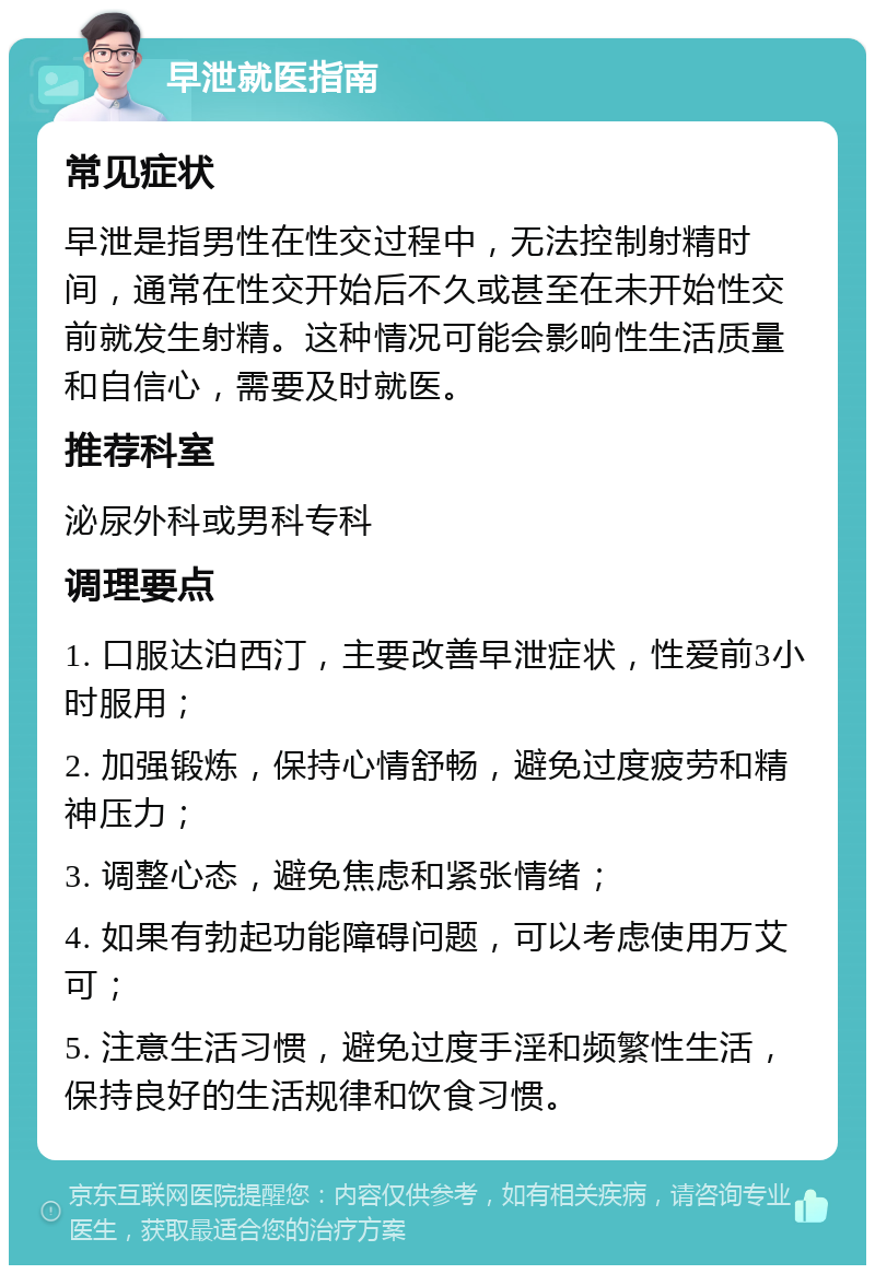 早泄就医指南 常见症状 早泄是指男性在性交过程中，无法控制射精时间，通常在性交开始后不久或甚至在未开始性交前就发生射精。这种情况可能会影响性生活质量和自信心，需要及时就医。 推荐科室 泌尿外科或男科专科 调理要点 1. 口服达泊西汀，主要改善早泄症状，性爱前3小时服用； 2. 加强锻炼，保持心情舒畅，避免过度疲劳和精神压力； 3. 调整心态，避免焦虑和紧张情绪； 4. 如果有勃起功能障碍问题，可以考虑使用万艾可； 5. 注意生活习惯，避免过度手淫和频繁性生活，保持良好的生活规律和饮食习惯。